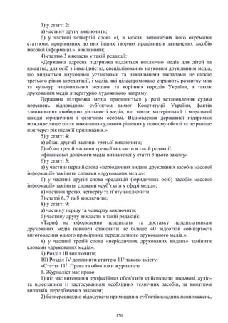 150
3) у статті 2:
а) частину другу виключити;
б) у частині четвертій слова «і, в межах, визначених його окремими
статтями, прирівняних до них інших творчих працівників зазначених засобів
масової інформації.» виключити;
4) статтю 3 викласти у такій редакції:
«Державна адресна підтримка надається виключно медіа для дітей та
юнацтва, для осіб з інвалідністю, спеціалізованим науковим друкованим медіа,
що видаються науковими установами та навчальними закладами не нижче
третього рівня акредитації, і медіа, які цілеспрямовано сприяють розвитку мов
та культур національних меншин та корінних народів України, а також
друкованим медіа літературно-художнього напряму.
Державна підтримка медіа припиняється у разі встановлення судом
порушень відповідним суб’єктом вимог Конституції України, фактів
зловживання свободою діяльності медіа, що завдає матеріальної і моральної
шкоди юридичним і фізичним особам. Відновлення державної підтримки
можливе лише після виконання судового рішення у повному обсязі та не раніше
ніж через рік після її припинення.»
5) у статті 4:
а) абзац другий частини третьої виключити;
б) абзац третій частини третьої викласти в такій редакції:
«фінансової допомоги медіа визначеної у статті 3 цього закону»
6) у статті 5:
а) у частині першій слова «періодичних видань друкованих засобів масової
інформації» замінити словами «друкованих медіа»;
б) у частині другій слова «редакцій (юридичних осіб) засобів масової
інформації» замінити словами «суб’єктів у сфері медіа»;
в) частини третю, четверту та п’яту виключити.
7) статті 6, 7 та 8 виключити;
8) у статті 9:
а) частину першу та четверту виключити;
б) частину другу викласти в такій редакції:
«Тариф на оформлення передплати та доставку передплатникам
друкованих медіа повинен становити не більше 40 відсотків собівартості
виготовлення одного примірника передплатного друкованого медіа.»;
в) у частині третій слова «періодичних друкованих видань» замінити
словами «друкованих медіа».
9) Розділ III виключити;
10) Розділ IV доповнити статтею 111
такого змісту:
«Стаття 111
. Права та обов’язки журналіста
1. Журналіст має право:
1) під час виконання професійних обов'язків здійснювати письмові, аудіо-
та відеозаписи із застосуванням необхідних технічних засобів, за винятком
випадків, передбачених законом;
2) безперешкодно відвідувати приміщення суб'єктів владних повноважень,
 