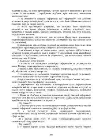 151
відкриті заходи, які ними проводяться, та бути особисто прийнятим у розумні
строки їх посадовими і службовими особами, крім випадків, визначених
законодавством;
3) не розкривати джерело інформації або інформацію, яка дозволяє
встановити джерела інформації, крім випадків, коли його зобов'язано до цього
рішенням суду на основі закону;
4) після пред'явлення документа, що засвідчує його професійну
належність, має право збирати інформацію в районах стихійного лиха,
катастроф, у місцях аварій, масових безпорядків, воєнних дій, крім випадків,
передбачених законом;
5) поширювати підготовлені ним матеріали (фонограми, відеозаписи,
письмові тексти тощо) за власним підписом (авторством) або під умовним ім'ям
(псевдонімом);
6) відмовитися від авторства (підпису) на матеріал, якщо його зміст після
редакційної правки (редагування) суперечить його переконанням;
7) на вільний доступ до статистичних даних, архівних, бібліотечних і
музейних фондів; обмеження цього доступу зумовлюються лише специфікою
цінностей та особливими умовами їх схоронності, що визначаються чинним
законодавством України.
2. Журналіст зобов’язаний:
1) подавати для поширення достовірну інформацію та дотримуватись
вимог Кодексу етики українського журналіста;
2) задовольняти прохання осіб, які надають інформацію, щодо їх авторства
або збереження таємниці авторства;
3) відмовлятися від доручення редактора (керівника медіа) чи редакції,
якщо воно не може бути виконано без порушення Закону;
4) представлятися та у разі особистої присутності пред’являти документ,
що підтверджує його професійну належність;
5) утримуватися від поширення в комерційних цілях інформаційних
матеріалів, які містять рекламні відомості про реквізити виробника продукції чи
послуг (його адресу, контактний телефон, банківський рахунок), комерційні
ознаки товару чи послуг тощо.
3. Права та обов'язки журналіста, працівника засобу масової інформації,
визначені цим Законом, поширюються на зарубіжних журналістів, працівників
зарубіжних медіа, які працюють в Україні.»
11) у статті 13:
а) у частині третій слова «власників (засновників, співзасновників) засобів
масової інформації» замінити словами «суб’єктів у сфері медіа»;
б) у частині четвертій слова «власниками (засновниками,
співзасновниками) засобу масової інформації» замінити словами «суб’єктами у
сфері медіа»;
12) у частині п'ятій статті 14 слова «телерадіоорганізації» замінити
словами «суб’єкта у сфері медіа»
13) у статті 15:
а) у частині першій слова «Редакції (юридичні особи) засобів масової
 