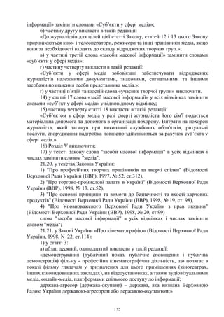 152
інформації» замінити словами «Суб’єкти у сфері медіа»;
б) частину другу викласти в такій редакції:
«До журналістів для цілей цієї статті Закону, статей 12 і 13 цього Закону
прирівнюються кіно- і телеоператори, режисери та інші працівники медіа, якщо
вони за необхідності входять до складу відряджених творчих груп.»;
в) у частині третій слова «засоби масової інформації» замінити словами
«суб’єкти у сфері медіа»;
г) частину четверту викласти в такій редакції:
«Суб’єкти у сфері медіа зобов'язані забезпечувати відряджених
журналістів належними документами, знаковими, сигнальними та іншими
засобами позначення особи представника медіа.»;
ґ) у частині п’ятій та шостій слова «учасник творчої групи» виключити.
14) у статті 17 слова «засіб масової інформації» у всіх відмінках замінити
словами «суб’єкт у сфері медіа» у відповідному відмінку;
15) частину четверту статті 18 викласти в такій редакції:
«Суб’єктом у сфері медіа у разі смерті журналіста його сім'ї подається
матеріальна допомога та допомога в організації похорону. Витрати на похорон
журналіста, який загинув при виконанні службових обов'язків, ритуальні
послуги, спорудження надгробка повністю здійснюються за рахунок суб’єкта у
сфері медіа.»
16) Розділ V виключити;
17) у тексті Закону слова "засоби масової інформації" в усіх відмінках і
числах замінити словом "медіа";
21.20. у текстах Законів України:
1) "Про професійних творчих працівників та творчі спілки" (Відомості
Верховної Ради України (ВВР), 1997, № 52, ст.312),
2) "Про торгово-промислові палати в Україні" (Відомості Верховної Ради
України (ВВР), 1998, № 13, ст.52),
3) "Про основні принципи та вимоги до безпечності та якості харчових
продуктів" (Відомості Верховної Ради України (ВВР), 1998, № 19, ст. 98),
4) "Про Уповноваженого Верховної Ради України з прав людини"
(Відомості Верховної Ради України (ВВР), 1998, № 20, ст.99)
слова "засоби масової інформації" в усіх відмінках і числах замінити
словом "медіа";
21.21. у Законі України «Про кінематографію» (Відомості Верховної Ради
України, 1998, N 22, ст.114):
1) у статті 3:
а) абзац десятий, одинадцятий викласти у такій редакції:
«демонстрування (публічний показ, публічне сповіщення і публічна
демонстрація) фільму - професійна кінематографічна діяльність, що полягає в
показі фільму глядачам у призначених для цього приміщеннях (кінотеатрах,
інших кіновидовищних закладах), на відеоустановках, а також аудіовізуальними
медіа, онлайн-медіа, платформами спільного доступу до інформації;
держава-агресор (держава-окупант) – держава, яка визнана Верховною
Радою України державою-агресором або державою-окупантом;»
 