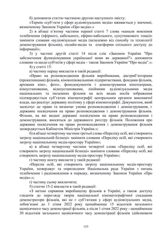153
б) доповнити статтю частиною другою наступного змісту:
«Термін «суб’єкти у сфері аудіовізуальних медіа» вживається у значенні,
визначеному Законом України «Про медіа».»
2) в абзаці п’ятому частини першої статті 7 слова «канали мовлення
телебачення (ефірного, кабельного, ефірно-кабельного, супутникового тощо)»
замінити словами «аудіовізуальні медіа (незалежно від способу та технології
демонстрування фільмів), онлайн-медіа та платформи спільного доступу до
інформації»;
3) у частині другій статті 14 після слів «Законом України "Про
забезпечення функціонування української мови як державної"» доповнити
словами «а щодо суб'єктів у сфері медіа – також Законом України “Про медіа”.»;
4) у статті 15:
а) частину першу викласти в такій редакції:
«Право на розповсюдження фільмів виробниками, дистриб’юторами
(прокатниками) фільмів, кінокопіювальними підприємствами, фондами фільмів,
архівами кіно-, фото-, фонодокументів і демонстрування кінотеатрами,
кіноустановками, відеоустановками, лінійними аудіовізуальними медіа
національних та іноземних фільмів на всіх видах носіїв зображення
підтверджується суб’єктам кінематографії центральним органом виконавчої
влади, що реалізує державну політику у сфері кінематографії. Документом, який
засвідчує це право та визначає умови розповсюдження і демонстрування, є
державне посвідчення на право розповсюдження і демонстрування фільмів.
Фільми, на які видані державні посвідчення на право розповсюдження і
демонстрування, вносяться до державного реєстру фільмів. Положення про
державне посвідчення на право розповсюдження і демонстрування фільмів
затверджується Кабінетом Міністрів України.»;
б) в абзаці четвертому частини третьої слова «Переліку осіб, які створюють
загрозу національній безпеці» замінити словами «Переліку осіб, які створюють
загрозу національному медіа-простору України»;
в) в абзаці четвертому частини четвертої слова «Переліку осіб, які
створюють загрозу національній безпеці» замінити словами «Переліку осіб, які
створюють загрозу національному медіа-простору України»;
г) частину шосту викласти у такій редакції:
«Перелік осіб, які створюють загрозу національному медіа-простору
України, затверджує та оприлюднює Національна рада України з питань
телебачення і радіомовлення в порядку, визначеному Законом України «Про
медіа».»;
ґ) частину сьому виключити;
5) статтю 15-2 викласти в такій редакції:
«З метою сприяння виробництву фільмів в Україні, а також доступу
глядачів до перегляду творів національної кінематографічної спадщини
демонстратори фільмів, які не є суб’єктами у сфері аудіовізуальних медіа,
зобов’язані до 1 січня 2022 року щонайменше 15 відсотків загального
щомісячного часу демонстрації фільмів, а після 1 січня 2022 року - щонайменше
30 відсотків загального щомісячного часу демонстрації фільмів здійснювати
 