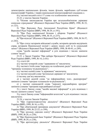 154
демонстрацію національних фільмів, інших фільмів, вироблених суб’єктами
кінематографії України, і творів національної кінематографічної спадщини.»;
6) у частині восьмій статті 17 слова «та телебачення» виключити;
21.22. у текстах Законів України:
1) "Основи законодавства України про загальнообов'язкове державне
соціальне страхування" (Відомості Верховної Ради України (ВВР), 1998, № 23,
ст.121),
2) "Про Верховну Раду Автономної Республіки Крим" (Відомості
Верховної Ради України (ВВР), 1998, № 29, ст.191),
3) "Про Раду національної безпеки і оборони України" (Відомості
Верховної Ради України (ВВР), 1998, № 35, ст.237),
4) "Про відходи" (Відомості Верховної Ради України (ВВР), 1998, № 36-37,
ст.242),
5) "Про статус ветеранів військової служби, ветеранів органів внутрішніх
справ, ветеранів Національної поліції і деяких інших осіб та їх соціальний
захист" (Відомості Верховної Ради України (ВВР), 1998, № 40-41, ст.249),
слова "засоби масової інформації" в усіх відмінках і числах замінити
словом "медіа";
21.23. у Законі України "Про вибори Президента" (Відомості Верховної
Ради України (ВВР), 1999, № 14, ст.81):
1) у статті 64:
а) у частині четвертій слово “державним та” виключити;
б) у частині п’ятій слова “передачу на телебаченні, радіо” замінити словом
“програму телеканалу чи радіоканалу”;
в) у частині сьомій слова “в державних” виключити;
г) у частині восьмій слова “регіональні державні та” виключити;
ґ) частину дев’яту виключити;
д) у частині десятій слова “до інформаційних теле-, радіопрограм”
замінити словами “програм телеканалів чи радіоканалів”;
е) у частині одинадцятій слова “передачі передвиборних програм”
замінити словами “програми передвиборної агітації”
2) у тексті Закону слова "засоби масової інформації" в усіх відмінках і
числах замінити словом "медіа";
3) у тексті Закону слова "інформаційні агентства" в усіх відмінках і числах
виключити;
21.24. у текстах Законів України:
1) "Про гідрометеорологічну діяльність" (Відомості Верховної Ради
України (ВВР), 1999, № 16, ст.95),
2) "Про обов'язковий примірник документів" (Відомості Верховної Ради
України (ВВР), 1999, № 22-23, ст.199),
3) "Про загальну середню освіту" (Відомості Верховної Ради України
(ВВР), 1999, № 28, ст.230),
4) "Про Національний банк України" (Відомості Верховної Ради України
(ВВР), 1999, № 29, ст.238),
5) "Про архітектурну діяльність" (Відомості Верховної Ради України
 
