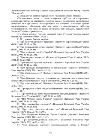 156
Антимонопольного комітету України з врахуванням положень Закону України
“Про медіа”;
2) абзац другий частини першої статті 5 викласти в такій редакції:
«Узгодженими діями є також створення суб'єкта господарювання,
об'єднання, метою чи наслідком створення якого є координація конкурентної
поведінки між суб'єктами господарювання, що створили зазначений суб'єкт
господарювання, об'єднання, або між ними та новоствореним суб'єктом
господарювання, або вступ до такого об'єднання, крім випадків, передбачених
Законом України «Про медіа».»;
3) в абзаці першому частини четвертої статті 27 слова "засобах масової
інформації" замінити словом "медіа";
21.28. у текстах Законів України:
1) "Про об'єкти підвищеної небезпеки" (Відомості Верховної Ради України
(ВВР), 2001, № 15, ст.73),
2) "Про розвідувальні органи України" (Відомості Верховної Ради України
(ВВР), 2001, № 19, ст.94),
3) "Про політичні партії в Україні" (Відомості Верховної Ради України
(ВВР), 2001, № 23, ст.118),
4) "Про охорону дитинства" (Відомості Верховної Ради України (ВВР),
2001, № 30, ст.142),
5) "Про народні художні промисли" (Відомості Верховної Ради України
(ВВР), 2001, № 41, ст.199),
6) "Про протидію захворюванню на туберкульоз" (Відомості Верховної
Ради України (ВВР), 2001, № 49, ст.258),
7) "Про дошкільну освіту" (Відомості Верховної Ради України (ВВР), 2001,
№ 49, ст.259),
8) "Про фінансові послуги та державне регулювання ринків фінансових
послуг" (Відомості Верховної Ради України (ВВР), 2002, № 1, ст. 1),
9) "Про поштовий зв'язок" (Відомості Верховної Ради України (ВВР), 2002,
№ 6, ст.39),
10) "Про кредитні спілки" (Відомості Верховної Ради України (ВВР), 2002,
№ 15, ст.101),
11) "Про питну воду, питне водопостачання та водовідведення" (Відомості
Верховної Ради України (ВВР), 2002, № 16, ст.112),
12) "Про Червону книгу України" (Відомості Верховної Ради України
(ВВР), 2002, № 30, ст.201),
13) "Про інноваційну діяльність" (Відомості Верховної Ради України
(ВВР), 2002, № 36, ст.266),
14) "Про статус депутатів місцевих рад" (Відомості Верховної Ради
України (ВВР), 2002, № 40, ст.290),
15) "Про Товариство Червоного Хреста України" (Відомості Верховної
Ради України (ВВР), 2003, № 5, ст.47),
16) "Про контррозвідувальну діяльність" (Відомості Верховної Ради
України (ВВР), 2003, № 12, ст.89),
17) "Про державну підтримку книговидавничої справи в Україні"
 