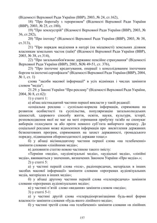157
(Відомості Верховної Ради України (ВВР), 2003, № 24, ст.162),
18) "Про боротьбу з тероризмом" (Відомості Верховної Ради України
(ВВР), 2003, № 25, ст.180),
19) "Про землеустрій" (Відомості Верховної Ради України (ВВР), 2003, №
36, ст.282),
20) "Про іпотеку" (Відомості Верховної Ради України (ВВР), 2003, № 38,
ст.313),
21) "Про порядок виділення в натурі (на місцевості) земельних ділянок
власникам земельних часток (паїв)" (Відомості Верховної Ради України (ВВР),
2003, № 38, ст.314),
22) "Про загальнообов'язкове державне пенсійне страхування" (Відомості
Верховної Ради України (ВВР), 2003, №№ 49-51, ст. 376),
23) "Про іпотечне кредитування, операції з консолідованим іпотечним
боргом та іпотечні сертифікати" (Відомості Верховної Ради України (ВВР), 2004,
№ 1, ст. 1)
слова "засоби масової інформації" в усіх відмінках і числах замінити
словом "медіа";
21.29. у Законі України “Про рекламу” (Відомості Верховної Ради України,
2004, № 8, ст.62):
1) у статті 1:
а) абзац шістнадцятий частини першої викласти у такій редакції:
«соціальна реклама – суспільно-корисна інформація, спрямована на
розвиток особистості та суспільства, популяризацію загальнолюдських
цінностей, здорового способу життя, освіти, науки, культури, історії,
розповсюдження якої не має на меті отримання прибутку та/або не спонукає
виборців голосувати за або проти певного суб’єкта виборчого процесу. До
соціальної реклами може відноситися інформація про висвітлення державних
безкоштовних програм, спрямованих на захист державності, громадського
порядку, підвищення обороноздатності держави тощо;»
б) у абзаці вісімнадцятому частини першої слова «на телебаченні»
замінити словами «лінійними медіа»;
в) доповнити статтю новою частиною такого змісту:
«Терміни «медіа», «аудіовізуальні медіа», «аудіальні медіа», «лінійні
медіа», вживаються у значеннях, визначених Законом України «Про медіа».»;
2) у статті 5:
а) у частині першій слова «теле-, радіопередачах, матеріалах в інших
засобах масової інформації» замінити словами «програмах аудіовізуальних
медіа, матеріалах в інших медіа»;
б) у абзаці другому частини першій слова «телепередачах» замінити
словами «програмах аудіовізуальних медіа»;
в) у частині п’ятій слово «видання» замінити словом «медіа»;
3) у статті 5-1:
а) у частині другій слова «телерадіоорганізаціями будь-якої форми
власності» замінити словами «будь-якого лінійного медіа»;
б) у частині третій слова «на телебаченні» замінити словами «в лінійних
 