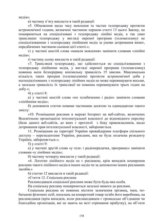 158
медіа»;
в) частину п’яту викласти в такій редакції:
«5. Обмеження щодо часу мовлення та частки телепродажу протягом
астрономічної години, визначені частиною першою статті 13 цього Закону, не
поширюються на спеціалізовані з телепродажу лінійні медіа, а так само
трансляцію телепродажу у вигляді окремої програми (телемагазину) не
спеціалізованими з телепродажу лінійними медіа за умови дотримання вимог,
передбачених частиною сьомою цієї статті.»;
г) у частині шостій слова «канали мовлення» замінити словами «лінійні
медіа»;
ґ) частину сьому викласти в такій редакції:
«7. Трансляція телепродажу, що здійснюється не спеціалізованими з
телепродажу лінійними медіа, у вигляді окремої програми (телемагазину)
повинна мати безперервну мінімальну тривалість 15 хвилин. Максимальна
кількість таких програм (телемагазинів) протягом астрономічної доби у
неспеціалізованих з телепродажу лінійних медіа не може перевищувати восьми,
а загальна тривалість їх трансляції не повинна перевищувати трьох годин на
добу.»;
4) у статті 8:
а) у частині шостій слова «по телебаченню і радіо» замінити словами
«лінійними медіа»;
б) доповнити статтю новими частинами десятою та одинадцятою такого
змісту:
«10. Розміщення реклами в мережі Інтернет на веб-сайтах, включених
Всесвітньою організацією інтелектуальної власності до відповідного переліку
(бази даних) веб-сайтів, до яких є претензії з боку правовласників, щодо
дотримання прав інтелектуальної власності, забороняється.
11. Розміщення на території України провайдерами платформ спільного
доступу – нерезидентами України, реклами, яка не була оплачена резиденту
України, забороняється.»;
5) у статті 9:
а) у частині другій слова «у теле- і радіопередачах, програмах» замінити
словами «у лінійних медіа»;
б) частину четверту викласти у такій редакції:
«4. Логотип лінійного медіа не є рекламою, крім випадків поширення
реклами такого лінійного медіа в інших медіа чи за допомогою інших рекламних
засобів.»
6) статтю 12 викласти в такій редакції:
«Стаття 12. Соціальна реклама
Рекламодавцем соціальної реклами може бути будь-яка особа.
На соціальну рекламу поширюються загальні вимоги до реклами.
Соціальна реклама не повинна містити зазначення прізвищ, імен, по-
батькові фізичних осіб, посилань на конкретний товар та/або його виробника, на
рекламодавця (крім випадків, коли рекламодавцем є громадське об’єднання чи
благодійна організація, які не мають на меті отримання прибутку), на об’єкти
 