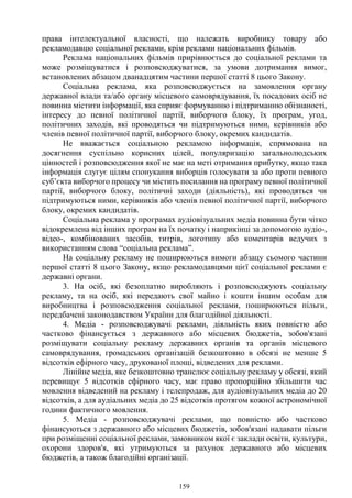 159
права інтелектуальної власності, що належать виробнику товару або
рекламодавцю соціальної реклами, крім реклами національних фільмів.
Реклама національних фільмів прирівнюється до соціальної реклами та
може розміщуватися і розповсюджуватися, за умови дотримання вимог,
встановлених абзацом дванадцятим частини першої статті 8 цього Закону.
Соціальна реклама, яка розповсюджується на замовлення органу
державної влади та/або органу місцевого самоврядування, їх посадових осіб не
повинна містити інформації, яка сприяє формуванню і підтриманню обізнаності,
інтересу до певної політичної партії, виборчого блоку, їх програм, угод,
політичних заходів, які проводяться чи підтримуються ними, керівників або
членів певної політичної партії, виборчого блоку, окремих кандидатів.
Не вважається соціальною рекламою інформація, спрямована на
досягнення суспільно корисних цілей, популяризацію загальнолюдських
цінностей і розповсюдження якої не має на меті отримання прибутку, якщо така
інформація слугує цілям спонукання виборців голосувати за або проти певного
суб’єкта виборчого процесу чи містить посилання на програму певної політичної
партії, виборчого блоку, політичні заходи (діяльність), які проводяться чи
підтримуються ними, керівників або членів певної політичної партії, виборчого
блоку, окремих кандидатів.
Соціальна реклама у програмах аудіовізуальних медіа повинна бути чітко
відокремлена від інших програм на їх початку і наприкінці за допомогою аудіо-,
відео-, комбінованих засобів, титрів, логотипу або коментарів ведучих з
використанням слова “соціальна реклама”.
На соціальну рекламу не поширюються вимоги абзацу сьомого частини
першої статті 8 цього Закону, якщо рекламодавцями цієї соціальної реклами є
державні органи.
3. На осіб, які безоплатно виробляють і розповсюджують соціальну
рекламу, та на осіб, які передають свої майно і кошти іншим особам для
виробництва і розповсюдження соціальної реклами, поширюються пільги,
передбачені законодавством України для благодійної діяльності.
4. Медіа - розповсюджувачі реклами, діяльність яких повністю або
частково фінансується з державного або місцевих бюджетів, зобов'язані
розміщувати соціальну рекламу державних органів та органів місцевого
самоврядування, громадських організацій безкоштовно в обсязі не менше 5
відсотків ефірного часу, друкованої площі, відведених для реклами.
Лінійне медіа, яке безкоштовно транслює соціальну рекламу у обсязі, який
перевищує 5 відсотків ефірного часу, має право пропорційно збільшити час
мовлення відведений на рекламу і телепродаж, для аудіовізуальних медіа до 20
відсотків, а для аудіальних медіа до 25 відсотків протягом кожної астрономічної
години фактичного мовлення.
5. Медіа - розповсюджувачі реклами, що повністю або частково
фінансуються з державного або місцевих бюджетів, зобов'язані надавати пільги
при розміщенні соціальної реклами, замовником якої є заклади освіти, культури,
охорони здоров'я, які утримуються за рахунок державного або місцевих
бюджетів, а також благодійні організації.
 