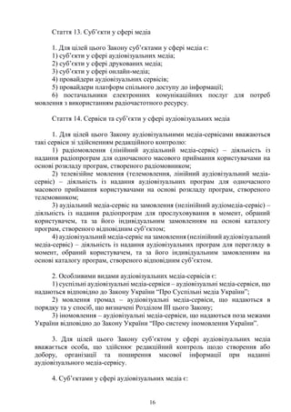 16
Стаття 13. Суб’єкти у сфері медіа
1. Для цілей цього Закону суб’єктами у сфері медіа є:
1) суб’єкти у сфері аудіовізуальних медіа;
2) суб’єкти у сфері друкованих медіа;
3) суб’єкти у сфері онлайн-медіа;
4) провайдери аудіовізуальних сервісів;
5) провайдери платформ спільного доступу до інформації;
6) постачальники електронних комунікаційних послуг для потреб
мовлення з використанням радіочастотного ресурсу.
Стаття 14. Сервіси та суб’єкти у сфері аудіовізуальних медіа
1. Для цілей цього Закону аудіовізуальними медіа-сервісами вважаються
такі сервіси зі здійсненням редакційного контролю:
1) радіомовлення (лінійний аудіальний медіа-сервіс) – діяльність із
надання радіопрограм для одночасного масового приймання користувачами на
основі розкладу програм, створеного радіомовником;
2) телевізійне мовлення (телемовлення, лінійний аудіовізуальний медіа-
сервіс) – діяльність із надання аудіовізуальних програм для одночасного
масового приймання користувачами на основі розкладу програм, створеного
телемовником;
3) аудіальний медіа-сервіс на замовлення (нелінійний аудіомедіа-сервіс) –
діяльність із надання радіопрограм для прослуховування в момент, обраний
користувачем, та за його індивідуальним замовленням на основі каталогу
програм, створеного відповідним суб’єктом;
4) аудіовізуальний медіа-сервіс на замовлення (нелінійний аудіовізуальний
медіа-сервіс) – діяльність із надання аудіовізуальних програм для перегляду в
момент, обраний користувачем, та за його індивідуальним замовленням на
основі каталогу програм, створеного відповідним суб’єктом.
2. Особливими видами аудіовізуальних медіа-сервісів є:
1) суспільні аудіовізуальні медіа-сервіси – аудіовізуальні медіа-сервіси, що
надаються відповідно до Закону України “Про Суспільні медіа України”;
2) мовлення громад – аудіовізуальні медіа-сервіси, що надаються в
порядку та у спосіб, що визначені Розділом III цього Закону;
3) іномовлення – аудіовізуальні медіа-сервіси, що надаються поза межами
України відповідно до Закону України “Про систему іномовлення України”.
3. Для цілей цього Закону суб’єктом у сфері аудіовізуальних медіа
вважається особа, що здійснює редакційний контроль щодо створення або
добору, організації та поширення масової інформації при наданні
аудіовізуального медіа-сервісу.
4. Суб’єктами у сфері аудіовізуальних медіа є:
 