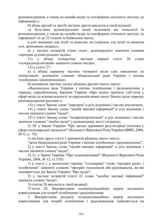 161
розповсюдження, а також на онлайн-медіа та платформах спільного доступу до
інформації;»;
б) абзац другий та третій частини другої викласти в такій редакції:
«у будь-яких аудіовізуальних медіа незалежно від технології їх
розповсюдження, а також на онлайн-медіа та платформах спільного доступу до
інформації з 6 до 23 години за Київським часом;
в усіх виданнях для дітей та юнацтва, на сторінках для дітей та юнацтва
усіх друкованих видань;»;
в) у частині четвертій слова «теле-, радіопередач» замінити словами
«програм аудіовізуальних медіа»;
11) у абзаці четвертому частини першої статті 26 слово
«телерадіоорганізацій» замінити словом «медіа»;
12) у статті 27:
а) в абзаці першому частини четвертої після слів «виключно до
компетенції» доповнити словами «Національної ради України з питань
телебачення і радіомовлення»;
б) доповнити частину десяту абзацом другим такого змісту:
«Національна рада України з питань телебачення і радіомовлення у
порядку, передбаченому Законом України «Про медіа» притягає суб’єктів у
сфері медіа до відповідальності за порушення вимог цього Закону щодо порядку
розповсюдження реклами.»;
13) у тексті Закону слово "передача" в усіх відмінках і числах виключити;
14) у тексті Закону слова "засоби масової інформації" в усіх відмінках і
числах замінити словом "медіа";
15) у тексті Закону слово "телерадіоорганізація" в усіх відмінках і числах
замінити словами "лінійні медіа" у відповідному числі і відмінку;
21.30. у Законі України "Про засади державної регуляторної політики у
сфері господарської діяльності" (Відомості Верховної Ради України (ВВР), 2004,
№ 9, ст. 79):
1) частину другу статті 3 доповнити абзацом такого змісту:
“актів Національної ради України з питань телебачення і радіомовлення”;
2) у тексті Закону слова "засоби масової інформації" в усіх відмінках і
числах замінити словом "медіа";
21.31. у Законі України “Про телекомунікації” (Відомості Верховної Ради
України, 2004, № 12, ст.155):
1) у статті 1 у визначенні терміну “телемережі” слова “програм радіо- і
телебачення” замінити словами “програм телеканалів або радіоканалів, на які
поширюється дія Закону України “Про медіа”;
2) у частині четвертій статті 22 слова "засобах масової інформації"
замінити словом "медіа";
3) статтю 28 викласти в такій редакції:
“Стаття 28. Використання телекомунікаційних мереж загального
користування для потреб телебачення і радіомовлення
1. Використання ресурсів телекомунікаційних мереж загального
користування для потреб телебачення і радіомовлення здійснюється на
 