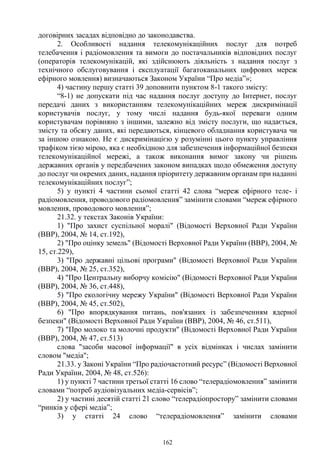 162
договірних засадах відповідно до законодавства.
2. Особливості надання телекомунікаційних послуг для потреб
телебачення і радіомовлення та вимоги до постачальників відповідних послуг
(операторів телекомунікацій, які здійснюють діяльність з надання послуг з
технічного обслуговування і експлуатації багатоканальних цифрових мереж
ефірного мовлення) визначаються Законом України “Про медіа”»;
4) частину першу статті 39 доповнити пунктом 8-1 такого змісту:
“8-1) не допускати під час надання послуг доступу до Інтернет, послуг
передачі даних з використанням телекомунікаційних мереж дискримінації
користувачів послуг, у тому числі надання будь-якої переваги одним
користувачам порівняно з іншими, залежно від змісту послуги, що надається,
змісту та обсягу даних, які передаються, кінцевого обладнання користувача чи
за іншою ознакою. Не є дискримінацією у розумінні цього пункту управління
трафіком тією мірою, яка є необхідною для забезпечення інформаційної безпеки
телекомунікаційної мережі, а також виконання вимог закону чи рішень
державних органів у передбачених законом випадках щодо обмеження доступу
до послуг чи окремих даних, надання пріоритету державним органам при наданні
телекомунікаційних послуг”;
5) у пункті 4 частини сьомої статті 42 слова “мереж ефірного теле- і
радіомовлення, проводового радіомовлення” замінити словами “мереж ефірного
мовлення, проводового мовлення”;
21.32. у текстах Законів України:
1) "Про захист суспільної моралі" (Відомості Верховної Ради України
(ВВР), 2004, № 14, ст.192),
2) "Про оцінку земель" (Відомості Верховної Ради України (ВВР), 2004, №
15, ст.229),
3) "Про державні цільові програми" (Відомості Верховної Ради України
(ВВР), 2004, № 25, ст.352),
4) "Про Центральну виборчу комісію" (Відомості Верховної Ради України
(ВВР), 2004, № 36, ст.448),
5) "Про екологічну мережу України" (Відомості Верховної Ради України
(ВВР), 2004, № 45, ст.502),
6) "Про впорядкування питань, пов'язаних із забезпеченням ядерної
безпеки" (Відомості Верховної Ради України (ВВР), 2004, № 46, ст.511),
7) "Про молоко та молочні продукти" (Відомості Верховної Ради України
(ВВР), 2004, № 47, ст.513)
слова "засоби масової інформації" в усіх відмінках і числах замінити
словом "медіа";
21.33. у Законі України “Про радіочастотний ресурс” (Відомості Верховної
Ради України, 2004, № 48, ст.526):
1) у пункті 7 частини третьої статті 16 слово “телерадіомовлення” замінити
словами “потреб аудіовізуальних медіа-сервісів”;
2) у частині десятій статті 21 слово “телерадіопростору” замінити словами
“ринків у сфері медіа”;
3) у статті 24 слово “телерадіомовлення” замінити словами
 