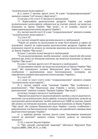 163
“аудіовізуальних медіа-сервісів”;
4) у пункті 2 частини другої статті 30 слово “телерадіоорганізаціями”
замінити словами “суб’єктами у сфері медіа”;
5) частину п’яту статті 31 викласти в такій редакції:
“5. Користування радіочастотним ресурсом України для потреб
аудіовізуальних медіа-сервісів здійснюється на підставі ліцензії, що видається
відповідно до Закону України “Про медіа”, та не потребує ліцензії на
користування радіочастотним ресурсом України”;
6) у частині шостій статті 41 слово “телерадіомовлення” замінити словами
“ аудіовізуальних медіа-сервісів ”;
7) у статті 42:
а) у частині четвертій перше речення викласти в такій редакції:
“Термін дії дозволу на експлуатацію не може бути меншим за термін дії
відповідної ліцензії на користування радіочастотним ресурсом України або
відповідної ліцензії чи дозволу на тимчасове мовлення що видається відповідно
до Закону України “Про медіа.”;
б) пункт 3 частини сьомої викласти в такій редакції:
“3) для радіоелектронних засобів мовлення - копію ліцензії або або копію
рішення про дозвіл на тимчасове мовлення, що видається відповідно до Закону
України “Про медіа”;
8) пункт 2 частини другої статті 45 викласти в такій редакції:
«2) анулювання ліцензії, що видається відповідно до Закону України “Про
медіа” або відповідного подання Національної ради України з питань
телебачення і радіомовлення щодо багатоканальних телемереж, що
передбачають використання радіочастотного ресурсу України;»;
9) у статті 50:
а) у назві та тексті статті слово “телерадіомовлення” замінити словами
“аудіовізуальних медіа-сервісів”;
б) у частині першій слова “законами України “Про телебачення і
радіомовлення”, “Про Національну раду України з питань телебачення і
радіомовлення” замінити словами “Законом України “Про медіа”;
в) частину четверту викласти в такій редакції:
“Присвоєння радіочастот радіоелектронним засобам у смугах радіочастот,
виділених для аудіовізуальних медіа-сервісів, та видача відповідних дозволів на
експлуатацію радіоелектронних засобів здійснюється УДЦР на підставі ліцензії
або дозволу на тимчасове мовлення, що видається відповідно до Закону України
“Про медіа” або подання Національної ради України з питань телебачення і
радіомовлення для багатоканальних телемереж, що передбачають використання
радіочастотного ресурсу України.”
г) у першому реченні частини шостої слова “анулювання відповідної
ліцензії на мовлення” замінити словом “ліцензії, дозволу на тимчасове
мовлення”;
21.34. у текстах Законів України:
1) "Про міський електричний транспорт" (Відомості Верховної Ради
України (ВВР), 2004, № 51, ст.548).
 