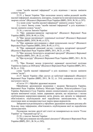 165
слова "засоби масової інформації" в усіх відмінках і числах замінити
словом "медіа";
21.35. у Законі України "Про посилення захисту майна редакцій засобів
масової інформації, видавництв, книгарень, підприємств книгорозповсюдження,
творчих спілок" (Відомості Верховної Ради України (ВВР), 2010, № 30, ст.397):
1) у назві слова "засобів масової інформації" замінити словом "медіа";
2) у тексті Закону слова "засоби масової інформації" в усіх відмінках і
числах замінити словом "медіа";
21.36. у текстах Законів України:
1) "Про державно-приватне партнерство" (Відомості Верховної Ради
України (ВВР), 2010, № 40, ст.524),
2) "Про засади внутрішньої і зовнішньої політики" (Відомості Верховної
Ради України (ВВР), 2010, № 40, ст.527),
3) "Про державне регулювання у сфері комунальних послуг" (Відомості
Верховної Ради України (ВВР), 2010, № 49, ст.571),
4) "Про державний ринковий нагляд і контроль нехарчової продукції"
(Відомості Верховної Ради України (ВВР), 2011, № 21, ст.144),
5) "Про загальну безпечність нехарчової продукції" (Відомості Верховної
Ради України (ВВР), 2011, № 22, ст.145),
6) "Про культуру" (Відомості Верховної Ради України (ВВР), 2011, № 24,
ст.168),
7) "Про Основні засади (стратегію) державної екологічної політики
України на період до 2020 року" (Відомості Верховної Ради України (ВВР), 2011,
№ 26, ст. 218),
слова "засоби масової інформації" в усіх відмінках і числах замінити
словом "медіа";
21.37. Законі України «Про доступ до публічної інформації» (Відомості
Верховної Ради України (ВВР), 2011, № 32, ст. 314) доповнити статтею 15-1
наступного змісту:
«Стаття 15-1. Офіційні друковані видання
Офіційними друкованими виданнями є видання Президента України,
Верховної Ради України, Кабінету Міністрів України, Конституційного Суду
України, Верховного Суду України, вищих спеціалізованих судів, центральних
органів виконавчої влади, інших державних органів, що видаються з метою
опублікування нормативно-правових актів, рішень цих органів та інформації,
обов’язковість опублікування якої передбачена законодавством, під час
підготовки яких не використовується творча праця журналістів.
Забороняється розміщувати у офіційних друкованих виданнях рекламу або
будь-яку іншу інформацію, обов’язковість опублікування якої не передбачена
законодавством.
Положення частини другої цієї статті не поширюються на газети "Голос
України" та "Урядовий кур’єр".»;
21.38. у текстах Законів України:
1) "Про регулювання містобудівної діяльності" (Відомості Верховної Ради
України (ВВР), 2011, № 34, ст.343),
 