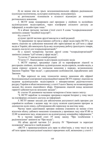 168
б) не менше ніж на трьох загальнонаціональних ефірних радіоканалах
(суспільно-політичному, культурно-освітньому, молодіжному);
в) регіональних телеканалів в кількості відповідно до концепції
регіонального мовлення;
3. НСТУ може поширювати свої програми у лінійних та нелінійних
аудіовізуальних медіа-сервісах, через платформи спільного доступу до
інформації, в онлайн-іграх тощо.”
5) в абзаці третьому частини п’ятої статті 8 слова “телерадіомовлення”
замінити словами “медійної індустрії”;
6) у статті 9:
а) пункт третій частини другої викласти в такій редакції:
“3) працівники чи представники суб'єктів у сфері медіа (крім НСТУ), що
мають ліцензію на здійснення мовлення або зареєстровані як суб’єкти у сфері
медіа в Україні, або виконують будь-яку оплачувану роботу (реалізують товари,
надають послуги) для телерадіоорганізацій;”
б) у пункті четвертому частини другої слова “телерадіоорганізацій”
замінити словами “суб’єктами у сфері медіа”;
7) статтю 17 викласти в новій редакції:
“Стаття 17. Ліцензування та реєстрація суспільних медіа
1. НСТУ отримує, продовжує строк дії та переоформляє ліцензії та
реєстрацію лінійних, нелінійних аудіовізуальних медіа-сервісів, онлайн-медіа, а
також отримує дозволи на тимчасове мовлення у порядку, встановленому
Законом України "Про медіа", з урахуванням особливостей, передбачених цим
Законом.
2. При переході на нову технологію каналу мовлення або ефірної
багаткоаналоньої електронної комунікаційної мережі НСТУ отримує ліцензію на
надання аудіовізуальних медіа-сервісів з використанням радіочастотного
ресурсу України в обсязі визначеному у статті 5 цього Закону на позаконкурсних
засадах без оплати ліцензійного збору. Отримання ліцензій понад визначені
гарантії здійснюється на загальних засадах”.
8) статтю 18 доповнити частиною четвертою-п’ятою такого змісту:
“4. НСТУ виробляє та поширює програми в мережі Інтернет у тому числі
на платформах спільного доступу до інформації.
5. НСТУ вживає заходів для забезпечення доступності своїх програм для
сприйняття особами з вадами зору чи слуху шляхом адаптування програм за
допомогою аудіо опису, субтитрування або перекладу на жестову мову.
Частка таких адаптованих програм повинна становити не менше п’яти
відсотків обсягу добового мовлення телеканалів у проміжках часу між 07.00 та
22.00 за винятком часу, відведеного на аудіовізуальну комерційну інформацію.”
9) у частині першій статі 19 назву закону “Про телебачення і
радіомовлення" замінити на “Про медіа”;
10) абзац другий частини 2-1 розділу IV “Прикінцеві та перехідні
положення” викласти в такій редакції:
«НСТУ є правонаступником усіх прав та обов’язків, у тому числі на всі
об’єкти права інтелектуальної власності юридичних осіб, визначених у статті 1
 
