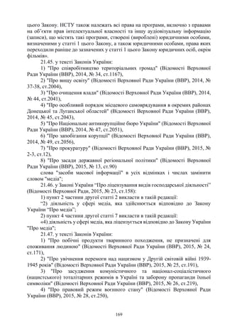 169
цього Закону. НСТУ також належать всі права на програми, включно з правами
на об’єкти прав інтелектуальної власності та іншу аудіовізуальну інформацію
(записи), що містять такі програми, створені (вироблені) юридичними особами,
визначеними у статті 1 цього Закону, а також юридичними особами, права яких
переходили раніше до зазначених у статті 1 цього Закону юридичних осіб, окрім
фільмів».
21.45. у тексті Законів України:
1) "Про співробітництво територіальних громад" (Відомості Верховної
Ради України (ВВР), 2014, № 34, ст.1167),
2) "Про вищу освіту" (Відомості Верховної Ради України (ВВР), 2014, №
37-38, ст.2004),
3) "Про очищення влади" (Відомості Верховної Ради України (ВВР), 2014,
№ 44, ст.2041),
4) "Про особливий порядок місцевого самоврядування в окремих районах
Донецької та Луганської областей" (Відомості Верховної Ради України (ВВР),
2014, № 45, ст.2043),
5) "Про Національне антикорупційне бюро України" (Відомості Верховної
Ради України (ВВР), 2014, № 47, ст.2051),
6) "Про запобігання корупції" (Відомості Верховної Ради України (ВВР),
2014, № 49, ст.2056),
7) "Про прокуратуру" (Відомості Верховної Ради України (ВВР), 2015, №
2-3, ст.12),
8) "Про засади державної регіональної політики" (Відомості Верховної
Ради України (ВВР), 2015, № 13, ст.90)
слова "засоби масової інформації" в усіх відмінках і числах замінити
словом "медіа";
21.46. у Законі України “Про ліцензування видів господарської діяльності”
(Відомості Верховної Ради, 2015, № 23, ст.158):
1) пункт 2 частини другої статті 2 викласти в такій редакції:
“2) діяльність у сфері медіа, яка здійснюється відповідно до Закону
України “Про медіа”;
2) пункт 4 частини другої статті 7 викласти в такій редакції:
«4) діяльність у сфері медіа, яка ліцензується відповідно до Закону України
"Про медіа";
21.47. у тексті Законів України:
1) "Про побічні продукти тваринного походження, не призначені для
споживання людиною" (Відомості Верховної Ради України (ВВР), 2015, № 24,
ст.171),
2) "Про увічнення перемоги над нацизмом у Другій світовій війні 1939-
1945 років" (Відомості Верховної Ради України (ВВР), 2015, № 25, ст.191),
3) "Про засудження комуністичного та націонал-соціалістичного
(нацистського) тоталітарних режимів в Україні та заборону пропаганди їхньої
символіки" (Відомості Верховної Ради України (ВВР), 2015, № 26, ст.219),
4) "Про правовий режим воєнного стану" (Відомості Верховної Ради
України (ВВР), 2015, № 28, ст.250),
 