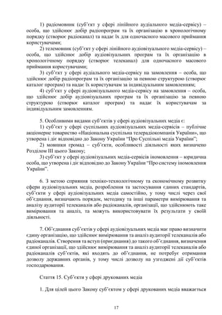 17
1) радіомовник (суб’єкт у сфері лінійного аудіального медіа-сервісу) –
особа, що здійснює добір радіопрограм та їх організацію в хронологічному
порядку (створює радіоканал) та надає їх для одночасного масового приймання
користувачами;
2) телемовник (суб’єкт у сфері лінійного аудіовізуального медіа-сервісу) –
особа, що здійснює добір аудіовізуальних програм та їх організацію в
хронологічному порядку (створює телеканал) для одночасного масового
приймання користувачами;
3) суб’єкт у сфері аудіального медіа-сервісу на замовлення – особа, що
здійснює добір радіопрограм та їх організацію за певною структурою (створює
каталог програм) та надає їх користувачам за індивідуальним замовленням;
4) суб’єкт у сфері аудіовізуального медіа-сервісу на замовлення – особа,
що здійснює добір аудіовізуальних програм та їх організацію за певною
структурою (створює каталог програм) та надає їх користувачам за
індивідуальним замовленням.
5. Особливими видами суб’єктів у сфері аудіовізуальних медіа є:
1) суб’єкт у сфері суспільних аудіовізуальних медіа-сервісів – публічне
акціонерне товариство «Національна суспільна телерадіокомпанія України», що
утворена і діє відповідно до Закону України “Про Суспільні медіа України”;
2) мовники громад – суб’єкти, особливості діяльності яких визначено
Розділом III цього Закону;
3) суб’єкт у сфері аудіовізуальних медіа-сервісів іномовлення – юридична
особа, що утворена і діє відповідно до Закону України “Про систему іномовлення
України”.
6. З метою сприяння техніко-технологічному та економічному розвитку
сфери аудіовізуальних медіа, розроблення та застосування єдиних стандартів,
суб’єкти у сфері аудіовізуальних медіа самостійно, у тому числі через свої
об’єднання, визначають порядок, методику та інші параметри вимірювання та
аналізу аудиторії телеканалів або радіоканалів, організації, що здійснюють таке
вимірювання та аналіз, та можуть використовувати їх результати у своїй
діяльності.
7. Об’єднання суб’єктів у сфері аудіовізуальних медіа має право визначити
єдину організацію, що здійснює вимірювання та аналіз аудиторії телеканалів або
радіоканалів. Створення та вступ (приєднання) до такого об’єднання, визначення
єдиної організації, що здійснює вимірювання та аналіз аудиторії телеканалів або
радіоканалів суб’єктів, які входять до об’єднання, не потребує отримання
дозволу державних органів, у тому числі дозволу на узгоджені дії суб’єктів
господарювання.
Стаття 15. Суб’єкти у сфері друкованих медіа
1. Для цілей цього Закону суб’єктом у сфері друкованих медіа вважається
 