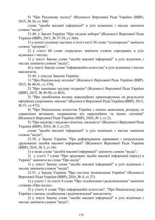 170
5) "Про Рахункову палату" (Відомості Верховної Ради України (ВВР),
2015, № 36, ст.360)
слова "засоби масової інформації" в усіх відмінках і числах замінити
словом "медіа";
21.48. у Законі України "Про місцеві вибори" (Відомості Верховної Ради
України (ВВР), 2015, № 37-38, ст.366):
1) у пункті сьомому частини п’ятої статті 54 слова “телепередач” замінити
словом “програм”;
2) у статті 60 слово «передача» замінити словом «програма» в усіх
відмінках і числах;
3) у тексті Закону слова "засоби масової інформації" в усіх відмінках і
числах замінити словом "медіа";
4) у тексті Закону слова "інформаційні агентства" в усіх відмінках і числах
виключити;
21.49. у текстах Законів України:
1) "Про Національну поліцію" (Відомості Верховної Ради України (ВВР),
2015, № 40-41, ст.379),
2) "Про зовнішню трудову міграцію" (Відомості Верховної Ради України
(ВВР), 2015, № 49-50, ст.463),
3) "Про запобігання впливу корупційних правопорушень на результати
офіційних спортивних змагань" (Відомості Верховної Ради України (ВВР), 2015,
№ 51, ст.472),
4) "Про Національне агентство України з питань виявлення, розшуку та
управління активами, одержаними від корупційних та інших злочинів"
(Відомості Верховної Ради України (ВВР), 2016, № 1, ст.2),
5) "Про наукову і науково-технічну діяльність" (Відомості Верховної Ради
України (ВВР), 2016, № 3, ст.25)
слова "засоби масової інформації" в усіх відмінках і числах замінити
словом "медіа";
21.50. у Законі України "Про реформування державних і комунальних
друкованих засобів масової інформації" (Відомості Верховної Ради України
(ВВР), 2016, № 3, ст.34):
1) у назві слова "засобів масової інформації" замінити словом "медіа";
2) у статті 7 слова “Про друковані засоби масової інформації (пресу) в
Україні” замінити на слова “Про медіа”
3) у тексті Закону слова "засоби масової інформації" в усіх відмінках і
числах замінити словом "медіа";
21.51. у Закону України "Про систему іномовлення України" (Відомості
Верховної Ради України (ВВР), 2016, № 4, ст.37):
1) у статті 1 та статті 4 слова "Про телебачення і радіомовлення" замінити
словами «Про медіа»;
2) у статті 4 слова "Про інформаційні агентства", "Про Національну раду
України з питань телебачення і радіомовлення" виключити;
2) у тексті Закону слова "засоби масової інформації" в усіх відмінках і
числах замінити словом "медіа";
 