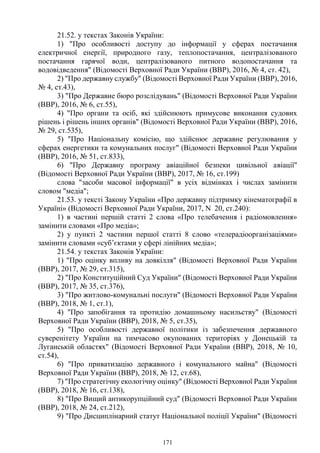 171
21.52. у текстах Законів України:
1) "Про особливості доступу до інформації у сферах постачання
електричної енергії, природного газу, теплопостачання, централізованого
постачання гарячої води, централізованого питного водопостачання та
водовідведення" (Відомості Верховної Ради України (ВВР), 2016, № 4, ст. 42),
2) "Про державну службу" (Відомості Верховної Ради України (ВВР), 2016,
№ 4, ст.43),
3) "Про Державне бюро розслідувань" (Відомості Верховної Ради України
(ВВР), 2016, № 6, ст.55),
4) "Про органи та осіб, які здійснюють примусове виконання судових
рішень і рішень інших органів" (Відомості Верховної Ради України (ВВР), 2016,
№ 29, ст.535),
5) "Про Національну комісію, що здійснює державне регулювання у
сферах енергетики та комунальних послуг" (Відомості Верховної Ради України
(ВВР), 2016, № 51, ст.833),
6) "Про Державну програму авіаційної безпеки цивільної авіації"
(Відомості Верховної Ради України (ВВР), 2017, № 16, ст.199)
слова "засоби масової інформації" в усіх відмінках і числах замінити
словом "медіа";
21.53. у тексті Закону України «Про державну підтримку кінематографії в
Україні» (Відомості Верховної Ради України, 2017, N 20, ст.240):
1) в частині першій статті 2 слова «Про телебачення і радіомовлення»
замінити словами «Про медіа»;
2) у пункті 2 частини першої статті 8 слово «телерадіоорганізаціями»
замінити словами «суб’єктами у сфері лінійних медіа»;
21.54. у текстах Законів України:
1) "Про оцінку впливу на довкілля" (Відомості Верховної Ради України
(ВВР), 2017, № 29, ст.315),
2) "Про Конституційний Суд України" (Відомості Верховної Ради України
(ВВР), 2017, № 35, ст.376),
3) "Про житлово-комунальні послуги" (Відомості Верховної Ради України
(ВВР), 2018, № 1, ст.1),
4) "Про запобігання та протидію домашньому насильству" (Відомості
Верховної Ради України (ВВР), 2018, № 5, ст.35),
5) "Про особливості державної політики із забезпечення державного
суверенітету України на тимчасово окупованих територіях у Донецькій та
Луганській областях" (Відомості Верховної Ради України (ВВР), 2018, № 10,
ст.54),
6) "Про приватизацію державного і комунального майна" (Відомості
Верховної Ради України (ВВР), 2018, № 12, ст.68),
7) "Про стратегічну екологічну оцінку" (Відомості Верховної Ради України
(ВВР), 2018, № 16, ст.138),
8) "Про Вищий антикорупційний суд" (Відомості Верховної Ради України
(ВВР), 2018, № 24, ст.212),
9) "Про Дисциплінарний статут Національної поліції України" (Відомості
 