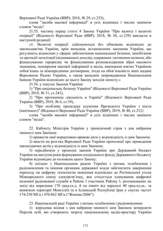 172
Верховної Ради України (ВВР), 2018, № 29, ст.233),
слова "засоби масової інформації" в усіх відмінках і числах замінити
словом "медіа".
21.55. частину першу статті 4 Закону України "Про валюту і валютні
операції" (Відомості Верховної Ради (ВВР), 2018, № 30, ст.239) викласти в
наступній редакції:
«1. Валютні операції здійснюються без обмежень відповідно до
законодавства України, крім випадків, встановлених законами України, що
регулюють відносини у сферах забезпечення національної безпеки, запобігання
та протидії легалізації (відмиванню) доходів, одержаних злочинним шляхом, або
фінансуванню тероризму чи фінансуванню розповсюдження зброї масового
знищення, поширення масової інформації в медіа, виконання взятих Україною
зобов’язань за міжнародними договорами, згода на обов’язковість яких надана
Верховною Радою України, а також випадків запровадження Національним
банком України відповідно до цього Закону заходів захисту.»
21.56. у текстах Законів України:
1) "Про національну безпеку України" (Відомості Верховної Ради України
(ВВР), 2018, № 31, ст.241),
2) "Про протимінну діяльність в Україні" (Відомості Верховної Ради
України (ВВР), 2019, № 6, ст.39),
3) "Про особливу процедуру усунення Президента України з поста
(імпічмент)" (Відомості Верховної Ради України (ВВР), 2019, № 40, ст.212)
слова "засоби масової інформації" в усіх відмінках і числах замінити
словом "медіа".
22. Кабінету Міністрів України у тримісячний строк з дня набрання
чинності цим Законом:
1) привести свої нормативно-правові акти у відповідність із цим Законом;
2) внести на розгляд Верховної Ради України пропозиції про приведення
законодавчих актів у відповідність із цим Законом;
3) передбачати у проектах законів України про Державний бюджет
України на наступні роки формування спеціального фонду Державного бюджету
України відповідно до положень цього Закону;
4) спільно з Національною радою України з питань телебачення і
радіомовлення та іншими органами державної влади забезпечити завершення
переходу на цифрову технологію мовлення відповідно до Регіональної угоди
Міжнародного союзу електрозв’язку, яка стосується планування цифрової
наземної радіомовної служби в Районі 1 (частинах Району 1, розташованих на
захід від меридіана 170 град.сх.д. й на північ від паралелі 40 град.пд.ш., за
винятком території Монголії) та в Ісламській Республіці Іран у смугах частот
174-230 МГц і 470-862 МГц (“Женева-2006”).
23. Національній раді України з питань телебачення і радіомовлення:
1) впродовж місяця з дня набрання чинності цим Законом затвердити
Перелік осіб, які створюють загрозу національному медіа-простору України
 