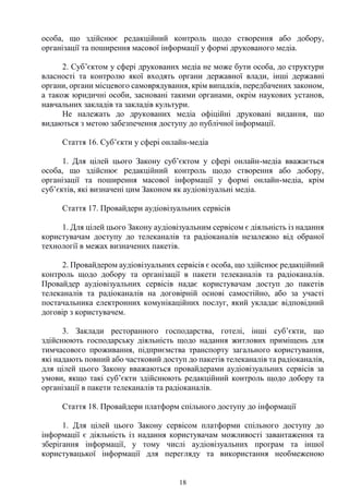 18
особа, що здійснює редакційний контроль щодо створення або добору,
організації та поширення масової інформації у формі друкованого медіа.
2. Суб’єктом у сфері друкованих медіа не може бути особа, до структури
власності та контролю якої входять органи державної влади, інші державні
органи, органи місцевого самоврядування, крім випадків, передбачених законом,
а також юридичні особи, засновані такими органами, окрім наукових установ,
навчальних закладів та закладів культури.
Не належать до друкованих медіа офіційні друковані видання, що
видаються з метою забезпечення доступу до публічної інформації.
Стаття 16. Суб’єкти у сфері онлайн-медіа
1. Для цілей цього Закону суб’єктом у сфері онлайн-медіа вважається
особа, що здійснює редакційний контроль щодо створення або добору,
організації та поширення масової інформації у формі онлайн-медіа, крім
суб’єктів, які визначені цим Законом як аудіовізуальні медіа.
Стаття 17. Провайдери аудіовізуальних сервісів
1. Для цілей цього Закону аудіовізуальним сервісом є діяльність із надання
користувачам доступу до телеканалів та радіоканалів незалежно від обраної
технології в межах визначених пакетів.
2. Провайдером аудіовізуальних сервісів є особа, що здійснює редакційний
контроль щодо добору та організації в пакети телеканалів та радіоканалів.
Провайдер аудіовізуальних сервісів надає користувачам доступ до пакетів
телеканалів та радіоканалів на договірній основі самостійно, або за участі
постачальника електронних комунікаційних послуг, який укладає відповідний
договір з користувачем.
3. Заклади ресторанного господарства, готелі, інші суб’єкти, що
здійснюють господарську діяльність щодо надання житлових приміщень для
тимчасового проживання, підприємства транспорту загального користування,
які надають повний або частковий доступ до пакетів телеканалів та радіоканалів,
для цілей цього Закону вважаються провайдерами аудіовізуальних сервісів за
умови, якщо такі суб’єкти здійснюють редакційний контроль щодо добору та
організації в пакети телеканалів та радіоканалів.
Стаття 18. Провайдери платформ спільного доступу до інформації
1. Для цілей цього Закону сервісом платформи спільного доступу до
інформації є діяльність із надання користувачам можливості завантаження та
зберігання інформації, у тому числі аудіовізуальних програм та іншої
користувацької інформації для перегляду та використання необмеженою
 