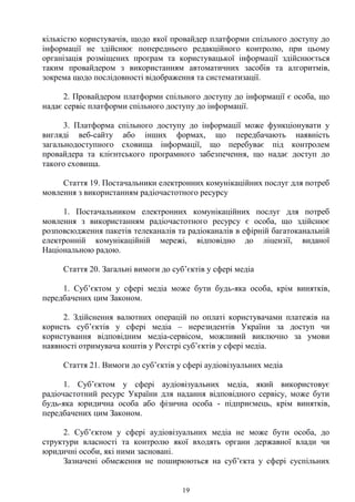 19
кількістю користувачів, щодо якої провайдер платформи спільного доступу до
інформації не здійснює попереднього редакційного контролю, при цьому
організація розміщених програм та користувацької інформації здійснюється
таким провайдером з використанням автоматичних засобів та алгоритмів,
зокрема щодо послідовності відображення та систематизації.
2. Провайдером платформи спільного доступу до інформації є особа, що
надає сервіс платформи спільного доступу до інформації.
3. Платформа спільного доступу до інформації може функціонувати у
вигляді веб-сайту або інших формах, що передбачають наявність
загальнодоступного сховища інформації, що перебуває під контролем
провайдера та клієнтського програмного забезпечення, що надає доступ до
такого сховища.
Стаття 19. Постачальники електронних комунікаційних послуг для потреб
мовлення з використанням радіочастотного ресурсу
1. Постачальником електронних комунікаційних послуг для потреб
мовлення з використанням радіочастотного ресурсу є особа, що здійснює
розповсюдження пакетів телеканалів та радіоканалів в ефірній багатоканальній
електронній комунікаційній мережі, відповідно до ліцензії, виданої
Національною радою.
Стаття 20. Загальні вимоги до суб’єктів у сфері медіа
1. Суб’єктом у сфері медіа може бути будь-яка особа, крім винятків,
передбачених цим Законом.
2. Здійснення валютних операцій по оплаті користувачами платежів на
користь суб’єктів у сфері медіа – нерезидентів України за доступ чи
користування відповідним медіа-сервісом, можливий виключно за умови
наявності отримувача коштів у Реєстрі суб’єктів у сфері медіа.
Стаття 21. Вимоги до суб’єктів у сфері аудіовізуальних медіа
1. Суб’єктом у сфері аудіовізуальних медіа, який використовує
радіочастотний ресурс України для надання відповідного сервісу, може бути
будь-яка юридична особа або фізична особа - підприємець, крім винятків,
передбачених цим Законом.
2. Суб’єктом у сфері аудіовізуальних медіа не може бути особа, до
структури власності та контролю якої входять органи державної влади чи
юридичні особи, які ними засновані.
Зазначені обмеження не поширюються на суб’єкта у сфері суспільних
 