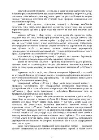 2
ведучий (диктор) програми – особа, яка в кадрі чи поза кадром забезпечує
змістовну реалізацію програми, що може включати реалізацію творчого задуму,
поєднання елементів програми, керування процесом реалізації творчого задуму
іншими учасниками програми або супровід ходу програми поясненнями або
оголошеннями правил;
вихідні дані (логотип, позначення, позивні) – будь-яка комбінація
позначень (слів, літер, цифр, графічних елементів, звуків тощо), яка дозволяє
вирізнити одного суб’єкта у сфері медіа від іншого, та інші дані визначені цим
Законом;
власник суб’єкта у сфері медіа – фізична особа або юридична особа,
стосовно якої не існує контролерів-фізичних осіб, яка володіє прямою або
опосередкованою істотною участю в суб’єкті у сфері медіа (крім фізичних осіб,
які, за відсутності інших ознак опосередкованого володіння, здійснюють
опосередковане володіння істотною участю виключно за дорученням або якщо
така фізична особа є виключно агентом, номінальним утримувачем
(номінальним чи довірчим власником) або є тільки посередником щодо такого
права). Контролер є власником суб’єкта у сфері медіа;
держава-агресор (держава-окупант) – держава, яка визнана Верховною
Радою України державою-агресором або державою-окупантом;
дозвіл на тимчасове мовлення – прийняте Національною радою рішення,
що надає право на позаконкурсних засадах здійснювати тимчасове мовлення на
строк до одного року в порядку та умовах, визначених статтями 63 та 122 цього
Закону;
друковане медіа – медіа, що здійснює поширення інформації у текстовій
чи візуальній формі на друкованих носіях, є однотипно оформленим, виходить в
світ через певні проміжки часу упродовж року – по мірі настання відповідного
періоду або накопичення матеріалу;
електронний кабінет суб’єкта у сфері медіа (електронний кабінет) –
програмне забезпечення, яке опосередковує проведення ліцензійних та
реєстраційних дій, а також забезпечує комунікацію між Національною радою та
суб’єктами у сфері медіа, інтегроване з веб-сайтом Національної ради та
реєстрами, передбаченими цим Законом;
істотна участь – пряме або опосередковане володіння однією особою
самостійно чи спільно з іншими особами 10 і більше відсотками статутного
капіталу або прав голосу часток (паїв, акцій) у суб’єкті у сфері медіа або
незалежна від формального володіння можливість значного впливу на
управління таким суб’єктом. Особа визнається власником опосередкованої
істотної участі незалежно від того, чи здійснює вона контроль прямого власника
істотної участі в суб’єкті у сфері медіа або контроль будь-якої іншої особи в
ланцюгу володіння корпоративними правами такого суб’єкта. Не є власником
істотної участі фізична особа, якщо вона є виключно агентом, номінальним
утримувачем (номінальним чи довірчим власником) або є тільки посередником
щодо такого права;
канал багатоканальної електронної комунікаційної мережі – виділений
сегмент багатоканальної електронної комунікаційної мережі, в межах якого
 