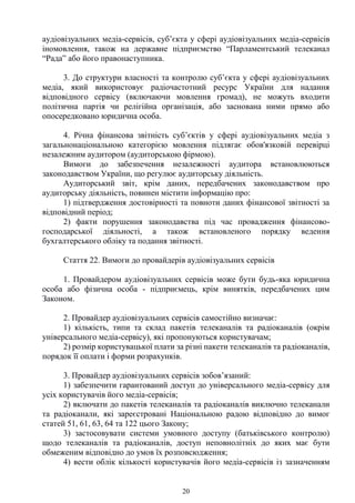 20
аудіовізуальних медіа-сервісів, суб’єкта у сфері аудіовізуальних медіа-сервісів
іномовлення, також на державне підприємство “Парламентський телеканал
“Рада” або його правонаступника.
3. До структури власності та контролю суб’єкта у сфері аудіовізуальних
медіа, який використовує радіочастотний ресурс України для надання
відповідного сервісу (включаючи мовлення громад), не можуть входити
політична партія чи релігійна організація, або заснована ними прямо або
опосередковано юридична особа.
4. Річна фінансова звітність суб’єктів у сфері аудіовізуальних медіа з
загальнонаціональною категорією мовлення підлягає обов'язковій перевірці
незалежним аудитором (аудиторською фірмою).
Вимоги до забезпечення незалежності аудитора встановлюються
законодавством України, що регулює аудиторську діяльність.
Аудиторський звіт, крім даних, передбачених законодавством про
аудиторську діяльність, повинен містити інформацію про:
1) підтвердження достовірності та повноти даних фінансової звітності за
відповідний період;
2) факти порушення законодавства під час провадження фінансово-
господарської діяльності, а також встановленого порядку ведення
бухгалтерського обліку та подання звітності.
Стаття 22. Вимоги до провайдерів аудіовізуальних сервісів
1. Провайдером аудіовізуальних сервісів може бути будь-яка юридична
особа або фізична особа - підприємець, крім винятків, передбачених цим
Законом.
2. Провайдер аудіовізуальних сервісів самостійно визначає:
1) кількість, типи та склад пакетів телеканалів та радіоканалів (окрім
універсального медіа-сервісу), які пропонуються користувачам;
2) розмір користувацької плати за різні пакети телеканалів та радіоканалів,
порядок її оплати і форми розрахунків.
3. Провайдер аудіовізуальних сервісів зобов’язаний:
1) забезпечити гарантований доступ до універсального медіа-сервісу для
усіх користувачів його медіа-сервісів;
2) включати до пакетів телеканалів та радіоканалів виключно телеканали
та радіоканали, які зареєстровані Національною радою відповідно до вимог
статей 51, 61, 63, 64 та 122 цього Закону;
3) застосовувати системи умовного доступу (батьківського контролю)
щодо телеканалів та радіоканалів, доступ неповнолітніх до яких має бути
обмеженим відповідно до умов їх розповсюдження;
4) вести облік кількості користувачів його медіа-сервісів із зазначенням
 