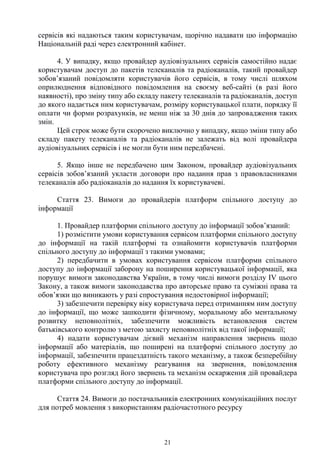 21
сервісів які надаються таким користувачам, щорічно надавати цю інформацію
Національній раді через електронний кабінет.
4. У випадку, якщо провайдер аудіовізуальних сервісів самостійно надає
користувачам доступ до пакетів телеканалів та радіоканалів, такий провайдер
зобов’язаний повідомляти користувачів його сервісів, в тому числі шляхом
оприлюднення відповідного повідомлення на своєму веб-сайті (в разі його
наявності), про зміну типу або складу пакету телеканалів та радіоканалів, доступ
до якого надається ним користувачам, розміру користувацької плати, порядку її
оплати чи форми розрахунків, не менш ніж за 30 днів до запровадження таких
змін.
Цей строк може бути скорочено виключно у випадку, якщо зміни типу або
складу пакету телеканалів та радіоканалів не залежать від волі провайдера
аудіовізуальних сервісів і не могли бути ним передбачені.
5. Якщо інше не передбачено цим Законом, провайдер аудіовізуальних
сервісів зобов’язаний укласти договори про надання прав з правовласниками
телеканалів або радіоканалів до надання їх користувачеві.
Стаття 23. Вимоги до провайдерів платформ спільного доступу до
інформації
1. Провайдер платформи спільного доступу до інформації зобов’язаний:
1) розмістити умови користування сервісом платформи спільного доступу
до інформації на такій платформі та ознайомити користувачів платформи
спільного доступу до інформації з такими умовами;
2) передбачити в умовах користування сервісом платформи спільного
доступу до інформації заборону на поширення користувацької інформації, яка
порушує вимоги законодавства України, в тому числі вимоги розділу IV цього
Закону, а також вимоги законодавства про авторське право та суміжні права та
обов’язки що виникають у разі спростування недостовірної інформації;
3) забезпечити перевірку віку користувача перед отриманням ним доступу
до інформації, що може зашкодити фізичному, моральному або ментальному
розвитку неповнолітніх, забезпечити можливість встановлення систем
батьківського контролю з метою захисту неповнолітніх від такої інформації;
4) надати користувачам дієвий механізм направлення звернень щодо
інформації або матеріалів, що поширені на платформі спільного доступу до
інформації, забезпечити працездатність такого механізму, а також безперебійну
роботу ефективного механізму реагування на звернення, повідомлення
користувача про розгляд його звернень та механізм оскарження дій провайдера
платформи спільного доступу до інформації.
Стаття 24. Вимоги до постачальників електронних комунікаційних послуг
для потреб мовлення з використанням радіочастотного ресурсу
 