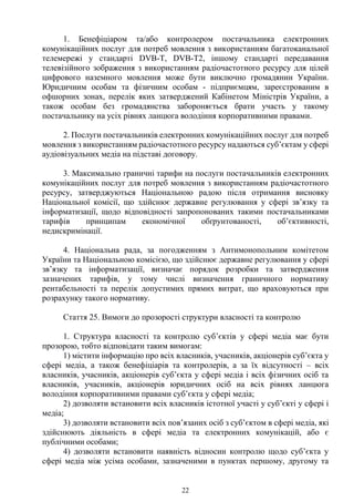 22
1. Бенефіціаром та/або контролером постачальника електронних
комунікаційних послуг для потреб мовлення з використанням багатоканальної
телемережі у стандарті DVB-T, DVB-T2, іншому стандарті передавання
телевізійного зображення з використанням радіочастотного ресурсу для цілей
цифрового наземного мовлення може бути виключно громадянин України.
Юридичним особам та фізичним особам - підприємцям, зареєстрованим в
офшорних зонах, перелік яких затверджений Кабінетом Міністрів України, а
також особам без громадянства забороняється брати участь у такому
постачальнику на усіх рівнях ланцюга володіння корпоративними правами.
2. Послуги постачальників електронних комунікаційних послуг для потреб
мовлення з використанням радіочастотного ресурсу надаються суб’єктам у сфері
аудіовізуальних медіа на підставі договору.
3. Максимально граничні тарифи на послуги постачальників електронних
комунікаційних послуг для потреб мовлення з використанням радіочастотного
ресурсу, затверджуються Національною радою після отримання висновку
Національної комісії, що здійснює державне регулювання у сфері зв’язку та
інформатизації, щодо відповідності запропонованих такими постачальниками
тарифів принципам економічної обґрунтованості, об’єктивності,
недискримінації.
4. Національна рада, за погодженням з Антимонопольним комітетом
України та Національною комісією, що здійснює державне регулювання у сфері
зв’язку та інформатизації, визначає порядок розробки та затвердження
зазначених тарифів, у тому числі визначення граничного нормативу
рентабельності та перелік допустимих прямих витрат, що враховуються при
розрахунку такого нормативу.
Стаття 25. Вимоги до прозорості структури власності та контролю
1. Структура власності та контролю суб’єктів у сфері медіа має бути
прозорою, тобто відповідати таким вимогам:
1) містити інформацію про всіх власників, учасників, акціонерів суб’єкта у
сфері медіа, а також бенефіціарів та контролерів, а за їх відсутності – всіх
власників, учасників, акціонерів суб’єкта у сфері медіа і всіх фізичних осіб та
власників, учасників, акціонерів юридичних осіб на всіх рівнях ланцюга
володіння корпоративними правами суб’єкта у сфері медіа;
2) дозволяти встановити всіх власників істотної участі у суб’єкті у сфері і
медіа;
3) дозволяти встановити всіх пов’язаних осіб з суб’єктом в сфері медіа, які
здійснюють діяльність в сфері медіа та електронних комунікацій, або є
публічними особами;
4) дозволяти встановити наявність відносин контролю щодо суб’єкта у
сфері медіа між усіма особами, зазначеними в пунктах першому, другому та
 