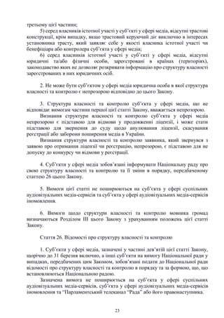 23
третьому цієї частини;
5) серед власників істотної участі у суб’єкті у сфері медіа, відсутні трастові
конструкції, крім випадку, якщо трастовий керуючий діє виключно в інтересах
установника трасту, який заявляє себе у якості власника істотної участі чи
бенефіціара або контролера суб’єкта у сфері медіа;
6) серед власників істотної участі у суб’єкті у сфері медіа, відсутні
юридичні та/або фізичні особи, зареєстровані в країнах (територіях),
законодавство яких не дозволяє розкривати інформацію про структуру власності
зареєстрованих в них юридичних осіб.
2. Не може бути суб’єктом у сфері медіа юридична особа в якої структура
власності та контролю є непрозорою відповідно до цього Закону.
3. Структура власності та контролю суб’єкта у сфері медіа, що не
відповідає вимогам частини першої цієї статті Закону, вважається непрозорою.
Визнання структури власності та контролю суб’єкта у сфері медіа
непрозорою є підставою для відмови у продовженні ліцензії, і може стати
підставою для звернення до суду щодо анулювання ліцензії, скасування
реєстрації або заборони поширення медіа в України.
Визнання структури власності та контролю заявника, який звернувся з
заявою про отримання ліцензії чи реєстрацію, непрозорою, є підставою для не
допуску до конкурсу чи відмови у реєстрації.
4. Суб’єкти у сфері медіа зобов’язані інформувати Національну раду про
свою структуру власності та контролю та її зміни в порядку, передбаченому
статтею 26 цього Закону.
5. Вимоги цієї статті не поширюються на суб’єкта у сфері суспільних
аудіовізуальних медіа-сервісів та суб’єкта у сфері аудіовізуальних медіа-сервісів
іномовлення.
6. Вимоги щодо структури власності та контролю мовника громад
визначаються Розділом III цього Закону з урахуванням положень цієї статті
Закону.
Стаття 26. Відомості про структуру власності та контролю
1. Суб’єкти у сфері медіа, зазначені у частині дев’ятій цієї статті Закону,
щорічно до 31 березня включно, а інші суб’єкти на вимогу Національної ради у
випадках, передбачених цим Законом, зобов’язані подати до Національної ради
відомості про структуру власності та контролю в порядку та за формою, що, що
встановлюються Національною радою.
Зазначена вимога не поширюється на суб’єкта у сфері суспільних
аудіовізуальних медіа-сервісів, суб’єкта у сфері аудіовізуальних медіа-сервісів
іномовлення та “Парламентський телеканал “Рада” або його правонаступника.
 