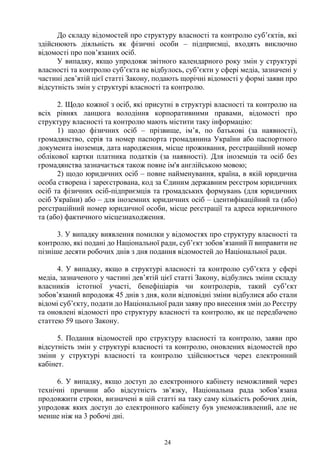 24
До складу відомостей про структуру власності та контролю суб’єктів, які
здійснюють діяльність як фізичні особи – підприємці, входять виключно
відомості про пов’язаних осіб.
У випадку, якщо упродовж звітного календарного року змін у структурі
власності та контролю суб’єкта не відбулось, суб’єкти у сфері медіа, зазначені у
частині дев’ятій цієї статті Закону, подають щорічні відомості у формі заяви про
відсутність змін у структурі власності та контролю.
2. Щодо кожної з осіб, які присутні в структурі власності та контролю на
всіх рівнях ланцюга володіння корпоративними правами, відомості про
структуру власності та контролю мають містити таку інформацію:
1) щодо фізичних осіб – прізвище, ім’я, по батькові (за наявності),
громадянство, серія та номер паспорта громадянина України або паспортного
документа іноземця, дата народження, місце проживання, реєстраційний номер
облікової картки платника податків (за наявності). Для іноземців та осіб без
громадянства зазначається також повне ім'я англійською мовою;
2) щодо юридичних осіб – повне найменування, країна, в якій юридична
особа створена і зареєстрована, код за Єдиним державним реєстром юридичних
осіб та фізичних осіб-підприємців та громадських формувань (для юридичних
осіб України) або – для іноземних юридичних осіб – ідентифікаційний та (або)
реєстраційний номер юридичної особи, місце реєстрації та адреса юридичного
та (або) фактичного місцезнаходження.
3. У випадку виявлення помилки у відомостях про структуру власності та
контролю, які подані до Національної ради, суб’єкт зобов’язаний її виправити не
пізніше десяти робочих днів з дня подання відомостей до Національної ради.
4. У випадку, якщо в структурі власності та контролю суб’єкта у сфері
медіа, зазначеного у частині дев’ятій цієї статті Закону, відбулись зміни складу
власників істотної участі, бенефіціарів чи контролерів, такий суб’єкт
зобов’язаний впродовж 45 днів з дня, коли відповідні зміни відбулися або стали
відомі суб’єкту, подати до Національної ради заяву про внесення змін до Реєстру
та оновлені відомості про структуру власності та контролю, як це передбачено
статтею 59 цього Закону.
5. Подання відомостей про структуру власності та контролю, заяви про
відсутність змін у структурі власності та контролю, оновлених відомостей про
зміни у структурі власності та контролю здійснюється через електронний
кабінет.
6. У випадку, якщо доступ до електронного кабінету неможливий через
технічні причини або відсутність зв’язку, Національна рада зобов’язана
продовжити строки, визначені в цій статті на таку саму кількість робочих днів,
упродовж яких доступ до електронного кабінету був унеможливлений, але не
менше ніж на 3 робочі дні.
 
