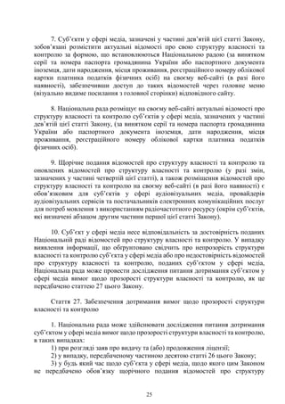 25
7. Суб’єкти у сфері медіа, зазначені у частині дев’ятій цієї статті Закону,
зобов’язані розмістити актуальні відомості про свою структуру власності та
контролю за формою, що встановлюються Національною радою (за винятком
серії та номера паспорта громадянина України або паспортного документа
іноземця, дати народження, місця проживання, реєстраційного номеру облікової
картки платника податків фізичних осіб) на своєму веб-сайті (в разі його
наявності), забезпечивши доступ до таких відомостей через головне меню
(візуально видиме посилання з головної сторінки) відповідного сайту.
8. Національна рада розміщує на своєму веб-сайті актуальні відомості про
структуру власності та контролю суб’єктів у сфері медіа, зазначених у частині
дев’ятій цієї статті Закону, (за винятком серії та номера паспорта громадянина
України або паспортного документа іноземця, дати народження, місця
проживання, реєстраційного номеру облікової картки платника податків
фізичних осіб).
9. Щорічне подання відомостей про структуру власності та контролю та
оновлених відомостей про структуру власності та контролю (у разі змін,
зазначених у частині четвертій цієї статті), а також розміщення відомостей про
структуру власності та контролю на своєму веб-сайті (в разі його наявності) є
обов’язковим для суб’єктів у сфері аудіовізуальних медіа, провайдерів
аудіовізуальних сервісів та постачальників електронних комунікаційних послуг
для потреб мовлення з використанням радіочастотного ресурсу (окрім суб’єктів,
які визначені абзацом другим частини першої цієї статті Закону).
10. Суб’єкт у сфері медіа несе відповідальність за достовірність поданих
Національній раді відомостей про структуру власності та контролю. У випадку
виявлення інформації, що обґрунтовано свідчить про непрозорість структури
власності та контролю суб’єкта у сфері медіа або про недостовірність відомостей
про структуру власності та контролю, поданих суб’єктом у сфері медіа,
Національна рада може провести дослідження питання дотримання суб’єктом у
сфері медіа вимог щодо прозорості структури власності та контролю, як це
передбачено статтею 27 цього Закону.
Стаття 27. Забезпечення дотримання вимог щодо прозорості структури
власності та контролю
1. Національна рада може здійснювати дослідження питання дотримання
суб’єктом у сфері медіа вимог щодо прозорості структури власності та контролю,
в таких випадках:
1) при розгляді заяв про видачу та (або) продовження ліцензії;
2) у випадку, передбаченому частиною десятою статті 26 цього Закону;
3) у будь який час щодо суб’єкта у сфері медіа, щодо якого цим Законом
не передбачено обов’язку щорічного подання відомостей про структуру
 