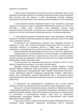 26
власності та контролю.
2. Про початок процедури дослідження питання дотримання вимог щодо
прозорості структури власності та контролю Національна рада ухвалює рішення.
При розгляді заяв про видачу та (або) продовження ліцензій перевірка
дотримання зазначених вимог може проводитись без прийняття такого рішення.
3. Дослідження питання дотримання вимог щодо прозорості структури
власності та контролю полягає в отриманні Національною радою на її запит від
суб’єктів у сфері медіа, пов’язаних осіб, державних органів тощо
документальних відомостей, на підставі яких можна встановити наявність або
відсутність підстав для визнання структури власності та контролю прозорою.
4. Досліджуючи питання дотримання вимог щодо прозорості структури
власності та контролю Національна рада має право запитувати у суб’єктів у сфері
медіа, державних органів:
1) документи, що підтверджують відомості про структуру власності та
контролю, у тому числі статутні документи юридичних осіб, що входять до
структури власності та контролю суб’єкта у сфері медіа, а також копії
документів, на підставі яких будь-який із власників суб’єкта у сфері медіа
набув прямої або опосередкованої істотної участі в суб’єкті у сфері медіа;
2) фінансовий звіт за попередній рік та копії договорів, що передбачають
надання фінансування суб’єкту у сфері медіа (у тому числі у вигляді кредиту,
позики) в розмірі, що перевищує 5 відсотків активів суб’єкта у сфері медіа (окрім
фінансування з боку пов’язаних осіб);
3) аудиторський звіт, передбачений частиною четвертою статті 21 цього
Закону у відповідних випадках, за останній звітний період.
Державні органи, включаючи Національну поліцію України, Службу
безпеки України, Державне бюро розслідувань, Державну фіскальну службу
України, Національне антикорупційне бюро України, Національне агентство з
питань запобігання корупції, Генеральну прокуратуру України, зобов’язані в
межах своїх повноважень сприяти Національній раді у дослідженні питань
дотримання вимог щодо прозорості структури власності та контролю суб’єктів у
сфері медіа.
5. Документи, що підтверджують передбачені цією статтею Закону
відомості, подаються в оригіналах або в належним чином засвідчених копіях.
Документи, складені іноземними мовами, подаються до Національної ради
з перекладом українською мовою, засвідченим нотаріально. Документи, видані
органом іноземної держави, мають бути засвідчені нотаріально за місцем видачі
та легалізовані в установленому порядку, якщо інше не передбачено
міжнародними договорами України, згода на обов'язковість яких надана
Верховною Радою України.
У разі якщо суб’єкт у сфері медіа раніше надавав Національній раді такі
належним чином оформлені документи, відповідний суб’єкт письмово
 