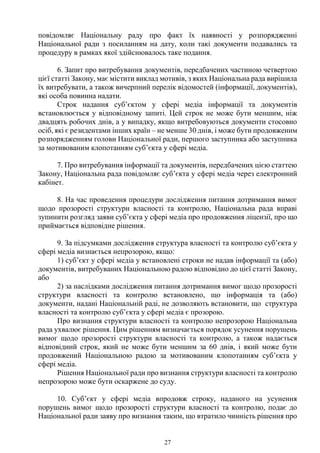 27
повідомляє Національну раду про факт їх наявності у розпорядженні
Національної ради з посиланням на дату, коли такі документи подавались та
процедуру в рамках якої здійснювалось таке подання.
6. Запит про витребування документів, передбачених частиною четвертою
цієї статті Закону, має містити виклад мотивів, з яких Національна рада вирішила
їх витребувати, а також вичерпний перелік відомостей (інформації, документів),
які особа повинна надати.
Строк надання суб’єктом у сфері медіа інформації та документів
встановлюється у відповідному запиті. Цей строк не може бути меншим, ніж
двадцять робочих днів, а у випадку, якщо витребовуються документи стосовно
осіб, які є резидентами інших країн – не менше 30 днів, і може бути продовженим
розпорядженням голови Національної ради, першого заступника або заступника
за мотивованим клопотанням суб’єкта у сфері медіа.
7. Про витребування інформації та документів, передбачених цією статтею
Закону, Національна рада повідомляє суб’єкта у сфері медіа через електронний
кабінет.
8. На час проведення процедури дослідження питання дотримання вимог
щодо прозорості структури власності та контролю, Національна рада вправі
зупинити розгляд заяви суб’єкта у сфері медіа про продовження ліцензії, про що
приймається відповідне рішення.
9. За підсумками дослідження структура власності та контролю суб’єкта у
сфері медіа визнається непрозорою, якщо:
1) суб’єкт у сфері медіа у встановлені строки не надав інформації та (або)
документів, витребуваних Національною радою відповідно до цієї статті Закону,
або
2) за наслідками дослідження питання дотримання вимог щодо прозорості
структури власності та контролю встановлено, що інформація та (або)
документи, надані Національній раді, не дозволяють встановити, що структура
власності та контролю суб’єкта у сфері медіа є прозорою.
Про визнання структури власності та контролю непрозорою Національна
рада ухвалює рішення. Цим рішенням визначається порядок усунення порушень
вимог щодо прозорості структури власності та контролю, а також надається
відповідний строк, який не може бути меншим за 60 днів, і який може бути
продовжений Національною радою за мотивованим клопотанням суб’єкта у
сфері медіа.
Рішення Національної ради про визнання структури власності та контролю
непрозорою може бути оскаржене до суду.
10. Суб’єкт у сфері медіа впродовж строку, наданого на усунення
порушень вимог щодо прозорості структури власності та контролю, подає до
Національної ради заяву про визнання таким, що втратило чинність рішення про
 