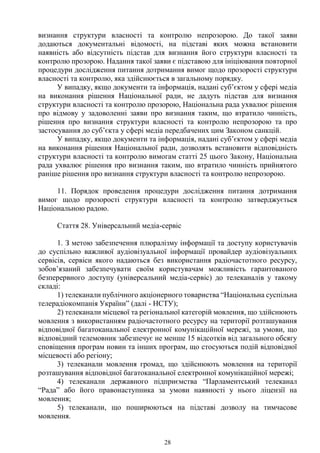 28
визнання структури власності та контролю непрозорою. До такої заяви
додаються документальні відомості, на підставі яких можна встановити
наявність або відсутність підстав для визнання його структури власності та
контролю прозорою. Надання такої заяви є підставою для ініціювання повторної
процедури дослідження питання дотримання вимог щодо прозорості структури
власності та контролю, яка здійснюється в загальному порядку.
У випадку, якщо документи та інформація, надані суб’єктом у сфері медіа
на виконання рішення Національної ради, не дадуть підстав для визнання
структури власності та контролю прозорою, Національна рада ухвалює рішення
про відмову у задоволенні заяви про визнання таким, що втратило чинність,
рішення про визнання структури власності та контролю непрозорою та про
застосування до суб’єкта у сфері медіа передбачених цим Законом санкцій.
У випадку, якщо документи та інформація, надані суб’єктом у сфері медіа
на виконання рішення Національної ради, дозволять встановити відповідність
структури власності та контролю вимогам статті 25 цього Закону, Національна
рада ухвалює рішення про визнання таким, шо втратило чинність прийнятого
раніше рішення про визнання структури власності та контролю непрозорою.
11. Порядок проведення процедури дослідження питання дотримання
вимог щодо прозорості структури власності та контролю затверджується
Національною радою.
Стаття 28. Універсальний медіа-сервіс
1. З метою забезпечення плюралізму інформації та доступу користувачів
до суспільно важливої аудіовізуальної інформації провайдер аудіовізуальних
сервісів, сервіси якого надаються без використання радіочастотного ресурсу,
зобов’язаний забезпечувати своїм користувачам можливість гарантованого
безперервного доступу (універсальний медіа-сервіс) до телеканалів у такому
складі:
1) телеканали публічного акціонерного товариства “Національна суспільна
телерадіокомпанія України” (далі - НСТУ);
2) телеканали місцевої та регіональної категорій мовлення, що здійснюють
мовлення з використанням радіочастотного ресурсу на території розташування
відповідної багатоканальної електронної комунікаційної мережі, за умови, що
відповідний телемовник забезпечує не менше 15 відсотків від загального обсягу
сповіщення програм новин та інших програм, що стосуються подій відповідної
місцевості або регіону;
3) телеканали мовлення громад, що здійснюють мовлення на території
розташування відповідної багатоканальної електронної комунікаційної мережі;
4) телеканали державного підприємства “Парламентський телеканал
“Рада” або його правонаступника за умови наявності у нього ліцензії на
мовлення;
5) телеканали, що поширюються на підставі дозволу на тимчасове
мовлення.
 
