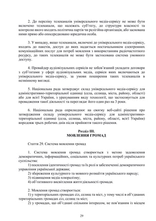 29
2. До переліку телеканалів універсального медіа-сервісу не може бути
включено телеканали, що належать суб’єкту, до структури власності та
контролю якого входить політична партія чи релігійна організація, або заснована
ними прямо або опосередковано юридична особа.
3. У випадку, якщо телеканали, включені до універсального медіа-сервісу,
входять до пакетів, доступ до яких надається постачальником електронних
комунікаційних послуг для потреб мовлення з використанням радіочастотного
ресурсу, до таких телеканалів не може бути застосована система умовного
доступу.
4. Провайдер аудіовізуальних сервісів не зобов’язаний укладати договори
з суб’єктами у сфері аудіовізуальних медіа, сервіси яких включаються до
універсального медіа-сервісу, за умови поширення таких телеканалів в
незмінному вигляді.
5. Національна рада затверджує склад універсального медіа-сервісу для
адміністративно-територіальної одиниці (села, селища, міста, району, області)
або для всієї України, з урахуванням виду технології, що застосовується для
провадження такої діяльності та переглядає його один раз на 3 роки.
6. Національна рада оприлюднює на своєму веб-сайті рішення про
затвердження складу універсального медіа-сервісу для адміністративно-
територіальної одиниці (села, селища, міста, району, області, всієї України)
впродовж трьох робочих днів після прийняття такого рішення.
Розділ ІІІ.
МОВЛЕННЯ ГРОМАД
Стаття 29. Система мовлення громад
1. Система мовлення громад створюється з метою задоволення
демократичних, інформаційних, соціальних та культурних потреб українського
суспільства:
1) посилення ідентичності громад та їх ролі в забезпеченні демократичного
управління української держави;
2) збереження культурного та мовного розмаїття українського народу;
3) підвищення медіа плюралізму;
4) об’єктивного висвітлення життєдіяльності громади.
2. Мовлення громад створюється:
1) у територіальних громадах сіл, селищ та міст, у тому числі в об’єднаних
територіальних громадах сіл, селищ та міст;
2) у громадах, що об’єднані спільним інтересом, не пов’язаним із місцем
 