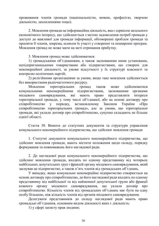 30
проживання членів громади (національністю, мовою, професією, творчою
діяльністю, захопленнями тощо).
2. Мовлення громади це інформаційна діяльність, яка є сервісом загального
економічного інтересу, що здійснюється з метою задоволення потреб громади у
доступі до важливої для громади інформації, обговоренні проблем громади та
просвіти її членів, зокрема, шляхом їх участі у створенні та поширенні програм.
Мовлення громад не може мати на меті отримання прибутку.
3. Мовлення громад може здійснюватися:
1) громадськими об’єднаннями, а також заснованими ними установами,
непідприємницькими товариствами або підприємствами, що створені для
некомерційної діяльності, за умови відсутності у їх структурі власності та
контролю політичних партій;
2) релігійними організаціями за умови, якщо таке мовлення здійснюється
без використання радіочастотного ресурсу.
Мовлення територіальних громад також може здійснюватися
комунальними некомерційними підприємствами, заснованими органами
місцевого самоврядування, які мають право представляти інтереси
територіальної громади, у тому числі об’єднаної, або на основі договору про
співробітництво у порядку, встановленому Законом України «Про
співробітництво територіальних громад», але за умови, що територіальні
громади, які уклали договір про співробітництво, сукупно складають не більше
однієї області.
Стаття 30. Вимоги до статутних документів та структури управління
комунального некомерційного підприємства, що здійснює мовлення громади
1. Статутні документи комунального некомерційного підприємства, що
здійснює мовлення громади, мають містити положення щодо складу, порядку
формування та повноважень його наглядової ради.
2. До наглядової ради комунального некомерційного підприємства, що
здійснює мовлення громади, входять по одному представнику від чотирьох
найбільших депутатських груп і фракцій органу місцевого самоврядування, який
заснував це підприємство, а також п’ять членів від громадських об’єднань.
У випадку, якщо комунальне некомерційне підприємство створюється на
основі договору про співробітництво, до його наглядової ради входять по одному
представнику від найбільшої та від найменшої депутатської групи або фракції
кожного органу місцевого самоврядування, що уклали договір про
співробітництво. Кількість членів від громадських об’єднань має бути на одну
особу більшою, ніж кількість членів від органів місцевого самоврядування.
Делегувати представників до складу наглядової ради мають право
громадські об’єднання, основним видом діяльності яких є діяльність:
1) у сфері захисту прав людини;
 
