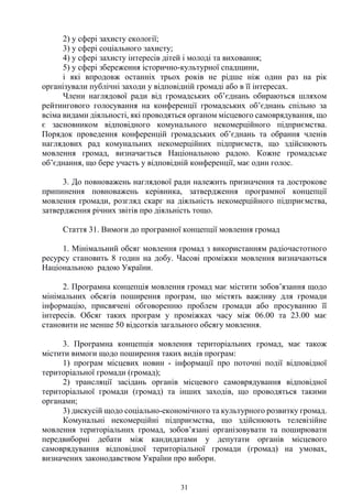 31
2) у сфері захисту екології;
3) у сфері соціального захисту;
4) у сфері захисту інтересів дітей і молоді та виховання;
5) у сфері збереження історично-культурної спадщини,
і які впродовж останніх трьох років не рідше ніж один раз на рік
організували публічні заходи у відповідній громаді або в її інтересах.
Члени наглядової ради від громадських об’єднань обираються шляхом
рейтингового голосування на конференції громадських об’єднань спільно за
всіма видами діяльності, які проводяться органом місцевого самоврядування, що
є засновником відповідного комунального некомерційного підприємства.
Порядок проведення конференцій громадських об’єднань та обрання членів
наглядових рад комунальних некомерційних підприємств, що здійснюють
мовлення громад, визначається Національною радою. Кожне громадське
об’єднання, що бере участь у відповідній конференції, має один голос.
3. До повноважень наглядової ради належить призначення та дострокове
припинення повноважень керівника, затвердження програмної концепції
мовлення громади, розгляд скарг на діяльність некомерційного підприємства,
затвердження річних звітів про діяльність тощо.
Стаття 31. Вимоги до програмної концепції мовлення громад
1. Мінімальний обсяг мовлення громад з використанням радіочастотного
ресурсу становить 8 годин на добу. Часові проміжки мовлення визначаються
Національною радою України.
2. Програмна концепція мовлення громад має містити зобов’язання щодо
мінімальних обсягів поширення програм, що містять важливу для громади
інформацію, присвячені обговоренню проблем громади або просуванню її
інтересів. Обсяг таких програм у проміжках часу між 06.00 та 23.00 має
становити не менше 50 відсотків загального обсягу мовлення.
3. Програмна концепція мовлення територіальних громад, має також
містити вимоги щодо поширення таких видів програм:
1) програм місцевих новин - інформації про поточні події відповідної
територіальної громади (громад);
2) трансляції засідань органів місцевого самоврядування відповідної
територіальної громади (громад) та інших заходів, що проводяться такими
органами;
3) дискусій щодо соціально-економічного та культурного розвитку громад.
Комунальні некомерційні підприємства, що здійснюють телевізійне
мовлення територіальних громад, зобов’язані організовувати та поширювати
передвиборні дебати між кандидатами у депутати органів місцевого
самоврядування відповідної територіальної громади (громад) на умовах,
визначених законодавством України про вибори.
 