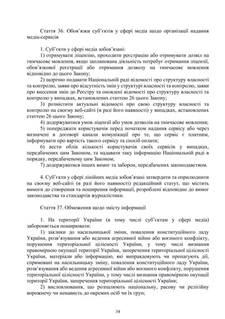 34
Стаття 36. Обов’язки суб’єктів у сфері медіа щодо організації надання
медіа-сервісів
1. Суб’єкти у сфері медіа зобов’язані:
1) отримувати ліцензію, проходити реєстрацію або отримувати дозвіл на
тимчасове мовлення, якщо запланована діяльність потребує отримання ліцензії,
обов’язкової реєстрації або отримання дозволу на тимчасове мовлення
відповідно до цього Закону;
2) щорічно подавати Національній раді відомості про структуру власності
та контролю, заяви про відсутність змін у структурі власності та контролю, заяви
про внесення змін до Реєстру та оновлені відомості про структуру власності та
контролю у випадках, встановлених статтею 26 цього Закону;
3) розмістити актуальні відомості про свою структуру власності та
контролю на своєму веб-сайті (в разі його наявності) у випадках, встановлених
статтею 26 цього Закону;
4) додержуватися умов ліцензії або умов дозволів на тимчасове мовлення;
5) попереджати користувачів перед початком надання сервісу або через
визначені в договорі канали комунікації про те, що сервіс є платним,
інформувати про вартість такого сервісу та спосіб оплати;
6) вести облік кількості користувачів своїх сервісів у випадках,
передбачених цим Законом, та надавати таку інформацію Національній раді в
порядку, передбаченому цим Законом;
7) додержуватися інших вимог та заборон, передбачених законодавством.
4. Суб’єкти у сфері лінійних медіа зобов’язані затвердити та оприлюднити
на своєму веб-сайті (в разі його наявності) редакційний статут, що містить
вимоги до створення та поширення інформації, розроблені відповідно до вимог
законодавства та стандартів журналістики.
Стаття 37. Обмеження щодо змісту інформації
1. На території України (в тому числі суб’єктам у сфері медіа)
забороняється поширювати:
1) заклики до насильницької зміни, повалення конституційного ладу
України, розв’язування або ведення агресивної війни або воєнного конфлікту,
порушення територіальної цілісності України, у тому числі визнання
правомірною окупації території України, заперечення територіальної цілісності
України, матеріали або інформацію, які виправдовують чи пропагують дії,
спрямовані на насильницьку зміну, повалення конституційного ладу України,
розв’язування або ведення агресивної війни або воєнного конфлікту, порушення
територіальної цілісності України, у тому числі визнання правомірною окупації
території України, заперечення територіальної цілісності України;
2) висловлювання, що розпалюють національну, расову чи релігійну
ворожнечу чи ненависть до окремих осіб чи їх груп;
 