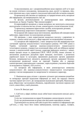 35
3) висловлювання, що є дискримінаційними щодо окремих осіб та їх груп
на основі етнічного походження, громадянства, раси, релігії та вірувань, віку,
статі, фізичних вад, стану здоров’я, сексуальної орієнтації або за іншою ознакою;
4) пропаганду або заклики до тероризму та терористичних актів, матеріали
або інформацію, що виправдовують такі дії;
5) фільми, розповсюдження та демонстрування яких заборонено
відповідно до Закону України “Про кінематографію”;
6) порнографічні матеріали, а також матеріали, що заохочують сексуальну
експлуатацію та насильство над дітьми, демонструють статеві відносини дітей;
7) пропаганду вживання наркотичних засобів, психотропних речовин;
8) пропаганду жорстокого поводження з тваринами;
9) інструкції або поради щодо виготовлення, придбання або використання
вибухових, наркотичних чи психотропних речовин
10) програми, у яких користувачам надаються послуги з ворожіння та
гадання, а також платні послуги у сфері народної чи нетрадиційної медицини;
11) матеріали або інформацію, у яких заперечується або виправдовується
злочинний характер комуністичного тоталітарного режиму 1917-1991 років в
Україні, злочинний характер націонал-соціалістичного (нацистського)
тоталітарного режиму, створюється позитивний образ осіб, які обіймали керівні
посади у комуністичній партії (посаду секретаря районного комітету і вище),
вищих органах влади та управління СРСР, УРСР (УСРР), інших союзних та
автономних радянських республік (крім випадків, пов’язаних з розвитком
української науки та культури), працівників радянських органів державної
безпеки, виправдовується діяльність радянських органів державної безпеки,
встановлення радянської влади на території України або в окремих
адміністративно-територіальних одиницях, переслідування учасників боротьби
за незалежність України у XX столітті;
12) матеріали або інформацію, в яких демонструється символіка
комуністичного або націонал-соціалістичного (нацистського) тоталітарного
режиму з метою виправдання чи заперечення їх злочинного характеру.
2. Національна рада спільно з органом спільного регулювання розробляє
та затверджує критерії віднесення інформації до такої, що порушує вимоги
частини першої цієї статті. До затвердження відповідних критеріїв, Національна
рада обґрунтовує застосування обмежень, передбачених частиною першою цієї
статті, самостійно у своїх рішеннях.
Стаття 38. Вихідні дані
1. Суб’єкти у сфері лінійних медіа зобов’язані повідомляти вихідні дані у
такий спосіб:
1) під час телемовлення на екрані безперервно демонструвати логотип;
2) під час радіомовлення не рідше ніж щогодини передавати позивні;
3) розміщувати на своєму веб-сайті (в разі його наявності) інформацію про
суб’єкта, у тому числі його повне найменування, поштову адресу, телефон,
 