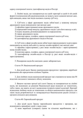 36
адресу електронної пошти, ідентифікатор медіа в Реєстрі.
2. Лінійні медіа, що поширюються на одній території в одній й тій самій
формі (телемовлення або радіомовлення), не можуть мати однакові вихідні дані,
крім випадків, якщо такі медіа належать одному суб’єкту.
3. Суб’єкти у сфері друкованих медіа зобов’язані у кожному випуску
друкованого медіа повідомляти такі вихідні дані:
1) офіційна (зареєстрована) назва друкованого медіа;
2) порядковий номер випуску друкованого медіа і дата його виходу в світ;
3) індекс видання, розповсюджуваного за передплатою;
4) тираж друкованого медіа;
5) поштова адреса, телефон, адреса електронної пошти суб’єкта;
6) ідентифікатор друкованого медіа в Реєстрі.
4. Суб’єкти у сфері онлайн-медіа зобов’язані оприлюднювати та регулярно
оновлювати на своєму веб-сайті (у своєму онлайн-профілі) такі вихідні дані:
1) офіційна (зареєстрована у разі якщо онлайн-медіа є зареєстрованим)
назва онлайн-медіа;
2) поштова адреса, телефон, адреса електронної пошти суб’єкта;
3) ідентифікатор онлайн-медіа в Реєстрі (у разі якщо онлайн-медіа є
зареєстрованим).
5. Поширення медіа без вихідних даних забороняється.
Стаття 39. Національний продукт
1. Для цілей цього Закону національним продуктом є програми, вироблені
фізичними або юридичними особами України.
2. Для лінійних медіа національний продукт має становити не менш ніж 50
відсотків загального тижневого обсягу мовлення.
3. Вимоги частини третьої цієї статті Закону не поширюються на лінійні
медіа, які відповідно до рішення Національної ради віднесені до тематичних,
тобто таких, що мають на меті задоволення інтересів певної аудиторії. Критерії
віднесення лінійних медіа до тематичних та обсяги національного продукту для
таких медіа розробляються та затверджуються Національною радою спільно з
органом спільного регулювання.
Стаття 40. Європейський продукт
1. Для цілей цього Закону європейським продуктом є програми, що
відповідають принаймні одній з таких умов:
1) вони вироблені (створені) одним чи кількома виробниками, що є
 