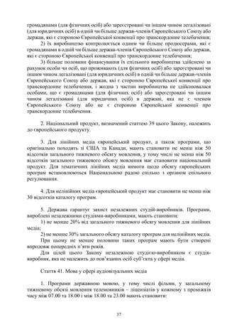 37
громадянами (для фізичних осіб) або зареєстровані чи іншим чином легалізовані
(для юридичних осіб) в одній чи більше держав-членів Європейського Союзу або
держав, які є стороною Європейської конвенції про транскордонне телебачення;
2) їх виробництво контролюється одним чи більше продюсерами, які є
громадянами в одній чи більше держав-членів Європейського Союзу або держав,
які є стороною Європейської конвенції про транскордонне телебачення;
3) більше половини фінансування їх спільного виробництва здійснено за
рахунок особи чи осіб, що проживають (для фізичних осіб) або зареєстровані чи
іншим чином легалізовані (для юридичних осіб) в одній чи більше держав-членів
Європейського Союзу або держав, які є стороною Європейської конвенції про
транскордонне телебачення, і жодна з частин виробництва не здійснювалася
особами, що є громадянами (для фізичних осіб) або зареєстровані чи іншим
чином легалізовані (для юридичних осіб) в державі, яка не є членом
Європейського Союзу або не є стороною Європейської конвенції про
транскордонне телебачення.
2. Національний продукт, визначений статтею 39 цього Закону, належить
до європейського продукту.
3. Для лінійних медіа європейський продукт, а також програми, що
оригінально походять зі США та Канади, мають становити не менш ніж 50
відсотків загального тижневого обсягу мовлення, у тому числі не менш ніж 50
відсотків загального тижневого обсягу мовлення має становити національний
продукт. Для тематичних лінійних медіа вимоги щодо обсягу європейських
програм встановлюються Національною радою спільно з органом спільного
регулювання.
4. Для нелінійних медіа європейський продукт має становити не менш ніж
30 відсотків каталогу програм.
5. Держава гарантує захист незалежних студій-виробників. Програми,
вироблені незалежними студіями-виробниками, мають становити:
1) не менше 20% від загального тижневого обсягу мовлення для лінійних
медіа;
2) не менше 30% загального обсягу каталогу програм для нелінійних медіа.
При цьому не менше половини таких програм мають бути створені
впродовж попередніх п’яти років.
Для цілей цього Закону незалежною студією-виробником є студія-
виробник, яка не належить до пов’язаних осіб суб’єкта у сфері медіа.
Стаття 41. Мова у сфері аудіовізуальних медіа
1. Програми державною мовою, у тому числі фільми, у загальному
тижневому обсязі мовлення телемовників – ліцензіатів у кожному з проміжків
часу між 07.00 та 18.00 і між 18.00 та 23.00 мають становити:
 