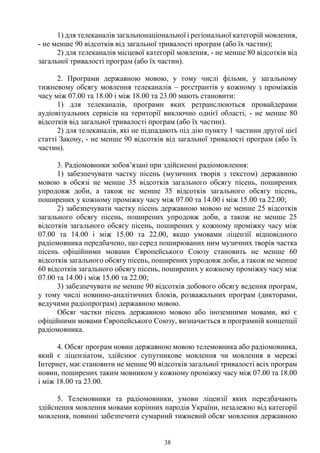 38
1) для телеканалів загальнонаціональної і регіональної категорій мовлення,
- не менше 90 відсотків від загальної тривалості програм (або їх частин);
2) для телеканалів місцевої категорії мовлення, - не менше 80 відсотків від
загальної тривалості програм (або їх частин).
2. Програми державною мовою, у тому числі фільми, у загальному
тижневому обсягу мовлення телеканалів – реєстрантів у кожному з проміжків
часу між 07.00 та 18.00 і між 18.00 та 23.00 мають становити:
1) для телеканалів, програми яких ретранслюються провайдерами
аудіовізуальних сервісів на території виключно однієї області, - не менше 80
відсотків від загальної тривалості програм (або їх частин).
2) для телеканалів, які не підпадають під дію пункту 1 частини другої цієї
статті Закону, - не менше 90 відсотків від загальної тривалості програм (або їх
частин).
3. Радіомовники зобов’язані при здійсненні радіомовлення:
1) забезпечувати частку пісень (музичних творів з текстом) державною
мовою в обсязі не менше 35 відсотків загального обсягу пісень, поширених
упродовж доби, а також не менше 35 відсотків загального обсягу пісень,
поширених у кожному проміжку часу між 07.00 та 14.00 і між 15.00 та 22.00;
2) забезпечувати частку пісень державною мовою не менше 25 відсотків
загального обсягу пісень, поширених упродовж доби, а також не менше 25
відсотків загального обсягу пісень, поширених у кожному проміжку часу між
07.00 та 14.00 і між 15.00 та 22.00, якщо умовами ліцензії відповідного
радіомовника передбачено, що серед поширюваних ним музичних творів частка
пісень офіційними мовами Європейського Союзу становить не менше 60
відсотків загального обсягу пісень, поширених упродовж доби, а також не менше
60 відсотків загального обсягу пісень, поширених у кожному проміжку часу між
07.00 та 14.00 і між 15.00 та 22.00;
3) забезпечувати не менше 90 відсотків добового обсягу ведення програм,
у тому числі новинно-аналітичних блоків, розважальних програм (дикторами,
ведучими радіопрограм) державною мовою.
Обсяг частки пісень державною мовою або іноземними мовами, які є
офіційними мовами Європейського Союзу, визначається в програмній концепції
радіомовника.
4. Обсяг програм новин державною мовою телемовника або радіомовника,
який є ліцензіатом, здійснює супутникове мовлення чи мовлення в мережі
Інтернет, має становити не менше 90 відсотків загальної тривалості всіх програм
новин, поширених таким мовником у кожному проміжку часу між 07.00 та 18.00
і між 18.00 та 23.00.
5. Телемовники та радіомовники, умови ліцензії яких передбачають
здійснення мовлення мовами корінних народів України, незалежно від категорії
мовлення, повинні забезпечити сумарний тижневий обсяг мовлення державною
 