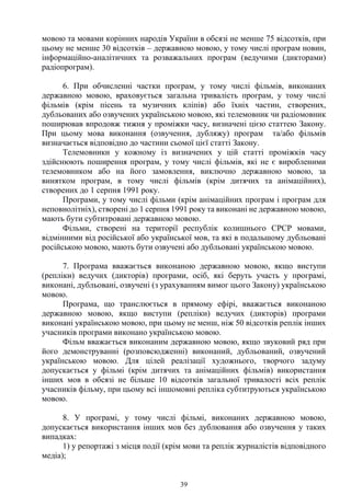 39
мовою та мовами корінних народів України в обсязі не менше 75 відсотків, при
цьому не менше 30 відсотків – державною мовою, у тому числі програм новин,
інформаційно-аналітичних та розважальних програм (ведучими (дикторами)
радіопрограм).
6. При обчисленні частки програм, у тому числі фільмів, виконаних
державною мовою, враховується загальна тривалість програм, у тому числі
фільмів (крім пісень та музичних кліпів) або їхніх частин, створених,
дубльованих або озвучених українською мовою, які телемовник чи радіомовник
поширював впродовж тижня у проміжки часу, визначені цією статтею Закону.
При цьому мова виконання (озвучення, дубляжу) програм та/або фільмів
визначається відповідно до частини сьомої цієї статті Закону.
Телемовники у кожному із визначених у цій статті проміжків часу
здійснюють поширення програм, у тому числі фільмів, які не є виробленими
телемовником або на його замовлення, виключно державною мовою, за
винятком програм, в тому числі фільмів (крім дитячих та анімаційних),
створених до 1 серпня 1991 року.
Програми, у тому числі фільми (крім анімаційних програм і програм для
неповнолітніх), створені до 1 серпня 1991 року та виконані не державною мовою,
мають бути субтитровані державною мовою.
Фільми, створені на території республік колишнього СРСР мовами,
відмінними від російської або української мов, та які в подальшому дубльовані
російською мовою, мають бути озвучені або дубльовані українською мовою.
7. Програма вважається виконаною державною мовою, якщо виступи
(репліки) ведучих (дикторів) програми, осіб, які беруть участь у програмі,
виконані, дубльовані, озвучені (з урахуванням вимог цього Закону) українською
мовою.
Програма, що транслюється в прямому ефірі, вважається виконаною
державною мовою, якщо виступи (репліки) ведучих (дикторів) програми
виконані українською мовою, при цьому не менш, ніж 50 відсотків реплік інших
учасників програми виконано українською мовою.
Фільм вважається виконаним державною мовою, якщо звуковий ряд при
його демонструванні (розповсюдженні) виконаний, дубльований, озвучений
українською мовою. Для цілей реалізації художнього, творчого задуму
допускається у фільмі (крім дитячих та анімаційних фільмів) використання
інших мов в обсязі не більше 10 відсотків загальної тривалості всіх реплік
учасників фільму, при цьому всі іншомовні репліка субтитруються українською
мовою.
8. У програмі, у тому числі фільмі, виконаних державною мовою,
допускається використання інших мов без дублювання або озвучення у таких
випадках:
1) у репортажі з місця події (крім мови та реплік журналістів відповідного
медіа);
 