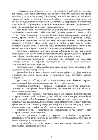 4
опосередковане володіння участю – це володіння в суб’єкті у сфері медіа,
яке настає, якщо особа самостійно або спільно з іншими особами: має пряме
володіння участю в статутному (складеному) капіталі власника істотної участі
(юридичної особи) у такому розмірі, який забезпечує володіння через цю особу
10 і більше відсотками статутного капіталу суб’єкта у сфері медіа, та/або набуває
незалежну від формального володіння можливість значного (вирішального)
впливу на керівництво чи діяльність такого суб’єкта;
пов’язана особа – власник істотної участі у суб’єкті у сфері медіа, керівник
такої особи (для юридичних осіб); члени сім'ї (чоловік, дружина, повнолітні діти
(у тому числі усиновлені) та батьки (у тому числі усиновлювачі), мачуха та
вітчим, брати, сестри та їхні повнолітні діти, чоловіки і дружини, опікун,
піклувальник, повнолітня дитина, над якою встановлено опіку чи піклування
власників суб’єкта у сфері медіа; юридичні особи, в яких фізичні особи,
зазначені в цьому абзаці, є членами їхніх наглядових, виконавчих органів або
власниками істотної участі в них чи їх контролерами або бенефіціарами;
програма – аудіальна чи аудіовізуальна інформація, що має визначений
хронометраж та є самостійним елементом розкладу програм, зокрема програма
новин, фільм, інший аудіовізуальний твір, рекламна інформація, тощо;
програма на замовлення – програма, що надається для перегляду
(прослуховування) в обраний користувачем час і за його бажанням
(замовленням) з каталогу програм;
програма новин – інформаційна програма, що регулярно виходить в ефір
відповідно до розкладу програм;
редакційний контроль – вирішальний вплив суб’єкта у сфері медіа на
створення або добір, організацію та поширення цим суб’єктом масової
інформації;
реєстрант – суб’єкт, який у встановленому цим Законом порядку
зареєстрований Національною радою, як суб’єкт у сфері медіа;
рекламна інформація – реклама (комерційна, політична, соціальна),
спонсорство, телепродаж, інша інформація, що поширюється відповідно до
вимог закону про рекламу;
ретрансляція – прийом і одночасне повне або часткове розповсюдження
програм телеканалу або радіоканалу, що здійснюється з використанням будь-
якої технології та без будь-якого втручання або внесення змін в зміст такого
телеканалу або радіоканалу. Ретрансляція може передбачати незначну затримку
в розповсюдженні телеканалу або радіоканалу або в наданні доступу до нього,
якщо це пов’язано з технічними або технологічними причинами;
розклад програм – інформація про послідовність та час виходу в ефір
програм в лінійних медіа-сервісах;
система умовного доступу – сукупність спеціальних програмних,
апаратних або технічних засобів, що дозволяють контролювати доступ осіб до
певної аудіовізуальної інформації;
студія-виробник – особа, одним з основних видів діяльності якої є
виробництво (створення) програм;
 