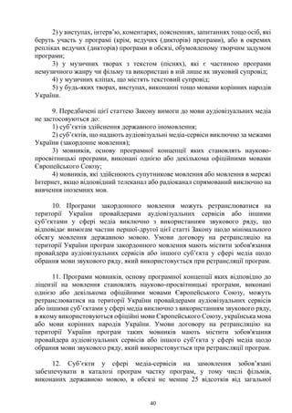 40
2) у виступах, інтерв’ю, коментарях, поясненнях, запитаннях тощо осіб, які
беруть участь у програмі (крім, ведучих (дикторів) програми), або в окремих
репліках ведучих (дикторів) програми в обсязі, обумовленому творчим задумом
програми;
3) у музичних творах з текстом (піснях), які є частиною програми
немузичного жанру чи фільму та використані в ній лише як звуковий супровід;
4) у музичних кліпах, що містять текстовий супровід;
5) у будь-яких творах, виступах, виконанні тощо мовами корінних народів
України.
9. Передбачені цієї статтею Закону вимоги до мови аудіовізуальних медіа
не застосовуються до:
1) суб’єктів здійснення державного іномовлення;
2) суб’єктів, що надають аудіовізуальні медіа-сервіси виключно за межами
України (закордонне мовлення);
3) мовників, основу програмної концепції яких становлять науково-
просвітницькі програми, виконані однією або декількома офіційними мовами
Європейського Союзу;
4) мовників, які здійснюють супутникове мовлення або мовлення в мережі
Інтернет, якщо відповідний телеканал або радіоканал спрямований виключно на
вивчення іноземних мов.
10. Програми закордонного мовлення можуть ретранслюватися на
території України провайдерами аудіовізуальних сервісів або іншими
суб’єктами у сфері медіа виключно з використанням звукового ряду, що
відповідає вимогам частин першої-другої цієї статті Закону щодо мінімального
обсягу мовлення державною мовою. Умови договору на ретрансляцію на
території України програм закордонного мовлення мають містити зобов'язання
провайдера аудіовізуальних сервісів або іншого суб’єкта у сфері медіа щодо
обрання мови звукового ряду, який використовується при ретрансляції програм.
11. Програми мовників, основу програмної концепції яких відповідно до
ліцензії на мовлення становлять науково-просвітницькі програми, виконані
однією або декількома офіційними мовами Європейського Союзу, можуть
ретранслюватися на території України провайдерами аудіовізуальних сервісів
або іншими суб’єктами у сфері медіа виключно з використанням звукового ряду,
в якому використовуються офіційні мови Європейського Союзу, українська мова
або мови корінних народів України. Умови договору на ретрансляцію на
території України програм таких мовників мають містити зобов'язання
провайдера аудіовізуальних сервісів або іншого суб’єкта у сфері медіа щодо
обрання мови звукового ряду, який використовується при ретрансляції програм.
12. Суб’єкти у сфері медіа-сервісів на замовлення зобов’язані
забезпечувати в каталозі програм частку програм, у тому числі фільмів,
виконаних державною мовою, в обсязі не менше 25 відсотків від загальної
 