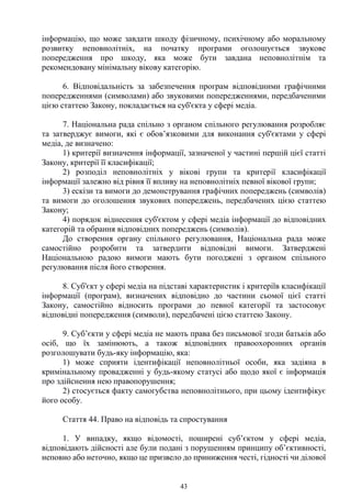 43
інформацію, що може завдати шкоду фізичному, психічному або моральному
розвитку неповнолітніх, на початку програми оголошується звукове
попередження про шкоду, яка може бути завдана неповнолітнім та
рекомендовану мінімальну вікову категорію.
6. Відповідальність за забезпечення програм відповідними графічними
попередженнями (символами) або звуковими попередженнями, передбаченими
цією статтею Закону, покладається на суб'єкта у сфері медіа.
7. Національна рада спільно з органом спільного регулювання розробляє
та затверджує вимоги, які є обов’язковими для виконання суб'єктами у сфері
медіа, де визначено:
1) критерії визначення інформації, зазначеної у частині першій цієї статті
Закону, критерії її класифікації;
2) розподіл неповнолітніх у вікові групи та критерії класифікації
інформації залежно від рівня її впливу на неповнолітніх певної вікової групи;
3) ескізи та вимоги до демонстрування графічних попереджень (символів)
та вимоги до оголошення звукових попереджень, передбачених цією статтею
Закону;
4) порядок віднесення суб'єктом у сфері медіа інформації до відповідних
категорій та обрання відповідних попереджень (символів).
До створення органу спільного регулювання, Національна рада може
самостійно розробити та затвердити відповідні вимоги. Затверджені
Національною радою вимоги мають бути погоджені з органом спільного
регулювання після його створення.
8. Суб'єкт у сфері медіа на підставі характеристик і критеріїв класифікації
інформації (програм), визначених відповідно до частини сьомої цієї статті
Закону, самостійно відносить програми до певної категорії та застосовує
відповідні попередження (символи), передбачені цією статтею Закону.
9. Суб’єкти у сфері медіа не мають права без письмової згоди батьків або
осіб, що їх замінюють, а також відповідних правоохоронних органів
розголошувати будь-яку інформацію, яка:
1) може сприяти ідентифікації неповнолітньої особи, яка задіяна в
кримінальному провадженні у будь-якому статусі або щодо якої є інформація
про здійснення нею правопорушення;
2) стосується факту самогубства неповнолітнього, при цьому ідентифікує
його особу.
Стаття 44. Право на відповідь та спростування
1. У випадку, якщо відомості, поширені суб’єктом у сфері медіа,
відповідають дійсності але були подані з порушенням принципу об’єктивності,
неповно або неточно, якщо це призвело до приниження честі, гідності чи ділової
 