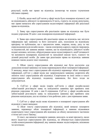 44
репутації, особа має право на відповідь (коментар чи власне тлумачення
обставин справи).
2. Особа, щодо якої суб`єктом у сфері медіа було поширено відомості, які
не відповідають дійсності та принижують її честь, гідність чи ділову репутацію,
має право вимагати або спростування недостовірної інформації або реалізації
права на відповідь.
3. Заяву про спростування або реалізацію права на відповідь має бути
подано упродовж 30 днів з дня поширення відповідної інформації.
4. Заява про спростування або реалізацію права на відповідь має містити
інформацію про заявника та його контактні дані, посилання на відповідну
програму чи публікацію, що є предметом заяви, зокрема, назву, дату та час
оприлюднення (для онлайн-медіа – також електронну адресу), перелік тверджень
та відомостей, які заявник вважає такими, що не відповідають дійсності та/або
подані неповно, неточно, обґрунтування щодо недостовірності, необ’єктивності
чи неповноти поширених відомостей та заподіяної шкоди честі, гідності чи
діловій репутації особи. До заяви про реалізацію права на відповідь заявник
повинен також додати текст відповіді.
5. Обсяг тексту спростування або відповіді має бути достатнім для
донесення позиції заявника і не може перевищувати обсяг поширеної інформації.
У випадку, якщо текст спростування або відповіді перевищує обсяг поширеної
інформації, суб’єкт у сфері медіа має запропонувати заявнику скоротити або
змінити текст спростування або відповіді. Скорочення чи інші зміни в тексті
спростування або відповіді, поданому заявником, без його згоди не
допускаються.
6. Суб’єкт у сфері медіа (окрім суб’єктів у сфері онлайн-медіа)
зобов’язаний розглянути заяву та повідомити заявника про прийняте ним
рішення упродовж 14 днів з дня її отримання. Суб’єкт у сфері онлайн-медіа
зобов’язаний розглянути заяву та повідомити заявника про прийняте ним
рішення невідкладно, але не пізніше п’яти робочих днів з дня отримання заяви.
7. Суб’єкт у сфері медіа може відмовити в поширенні спростування або
відповіді у таких випадках:
1) обсяг тексту спростування або відповіді, який вимагає поширити
заявник, перевищує обсяг поширеної інформації, а заявник відмовився
скорочувати текст спростування або відповіді до обсягу визначеного частиною
п’ятою цієї статті Закону;
2) текст, що вимагає поширити заявник, виходить за межі предмету, щодо
якого надається спростування або відповідь, не обмежується спростуванням
та/або коментуванням інформації, яку заявник вважає недостовірною, неповною
чи неточною;
 