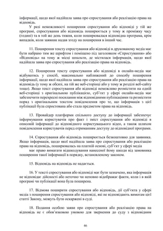46
інформації, щодо якої надійшла заява про спростування або реалізацію права на
відповідь.
У разі неможливості поширення спростування або відповіді у тій же
програмі, спростування або відповідь поширюється у тому ж проміжку часу
(годині) та в той же день тижня, коли поширювалася відповідна програма, крім
випадків, коли заявник надав згоду на поширення в інший час.
11. Поширення тексту спростування або відповіді в друкованому медіа має
бути набрано тим же шрифтом і поміщено під заголовком «Спростування» або
«Відповідь» на тому ж місці шпальти, де містилася інформація, щодо якої
надійшла заява про спростування або реалізацію права на відповідь.
12. Поширення тексту спростування або відповіді в онлайн-медіа має
відбуватись у спосіб, максимально наближений до способу поширення
інформації, щодо якої надійшла заява про спростування або реалізацію права на
відповідь (у тому ж обсязі, на тій же веб-сторінці або у тому ж розділі веб-сайту
тощо). Якщо текст спростування або відповіді неможливо розмістити на одній
веб-сторінці з оригінальною публікацією, суб’єкт у сфері онлайн-медіа має
забезпечити перехресні посилання між відповідними публікаціями та розмістити
поряд з оригінальним текстом повідомлення про те, що інформація з цієї
публікації була спростована або стала предметом права на відповідь.
13. Провайдер платформи спільного доступу до інформації забезпечує
інформування користувачів про факт і зміст спростування або відповіді в
описовій інформації до відповідного користувацького відео, а також шляхом
повідомлення користувачів перед отриманням доступу до відповідної програми.
14. Спростування або відповідь поширюється безкоштовно для заявника.
Якщо інформація, щодо якої надійшла заява про спростування або реалізацію
права на відповідь, поширювалась на платній основі, суб’єкт у сфері медіа
має право вимагати відшкодування нанесеної йому шкоди від замовника
поширення такої інформації в порядку, встановленому законом.
15. Відповідь на відповідь не надається.
16. У тексті спростування або відповіді має бути зазначено, яка інформація
не відповідає дійсності або неточно чи неповно відображає факти, коли і в якій
програмі чи публікації вона була поширена.
17. Відмова поширити спростування або відповідь, дії суб’єкта у сфері
медіа з поширення спростування або відповіді, які не відповідають вимогам цієї
статті Закону, можуть бути оскаржені в суді.
18. Подання особою заяви про спростування або реалізацію права на
відповідь не є обов’язковою умовою для звернення до суду з відповідним
 