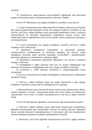 47
позовом.
19. Особливості спростування недостовірної інформації або реалізації
права на відповідь можуть встановлюватися законами України.
Стаття 45. Мовлення в дні трауру (скорботи, жалоби) та дні пам’яті
1. У разі оголошення актом Верховної Ради України, Президента України
або іншим нормативно-правовим актом дня трауру (скорботи, жалоби) чи дня
пам’яті, суб’єкти у сфері лінійних медіа упродовж дванадцяти годин з моменту
опублікування на веб-сайті відповідного державного органу такого акта
зобов’язані внести передбачені цієї статтею Закону зміни до розкладу програм у
відповідний день.
2. У разі оголошення дня трауру (скорботи, жалоби) суб’єкти у сфері
лінійних медіа зобов’язані:
1) припинити поширення комедійних та еротичних фільмів,
гумористичних, розважальних та музичних програм, що містять твори
мажорного звучання (крім дитячих програм), телевізійних і радіовікторин,
музичних програм на замовлення у прямому ефірі;
2) припинити поширення рекламної інформації, що містить елементи
гумору та еротики;
3) поширювати в ефірі мінімум один раз на годину інформацію про
причину оголошення та інформацію про день трауру (скорботи, жалоби);
4) оголосити о 12.00 хвилину мовчання із супроводженням звуку
метронома;
5) під час телемовлення на екрані безперервно демонструвати зображення
палаючої свічки.
3. Суб’єкт у сфері лінійних медіа має право припинити в день трауру
(скорботи, жалоби) чи день пам’яті поширення усіх програм.
4. Відхилення від умов ліцензії або інших вимог цього Закону щодо обсягу
певних програм у зв’язку з виконанням вимог цієї статті Закону не вважається
порушенням та не тягне за собою відповідальності суб’єкта у сфері лінійних
медіа.
Стаття 46. Поширення офіційних повідомлень про надзвичайні ситуації
1. Суб’єкти у сфері лінійних медіа зобов’язані невідкладно поширювати
офіційні повідомлення про надзвичайні ситуації на вимогу органів державної
влади, органів місцевого самоврядування, їх посадових осіб, що уповноважені
законом приймати рішення в умовах надзвичайних ситуацій.
2. Зазначені у цій статті офіційні повідомлення суб’єкти у сфері лінійних
 