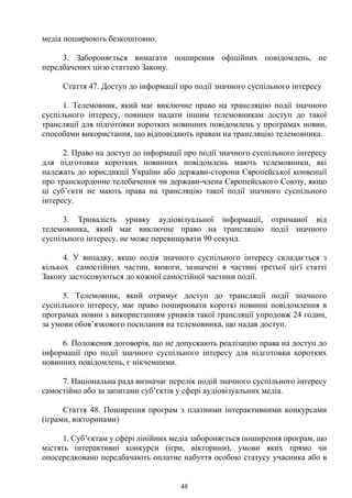 48
медіа поширюють безкоштовно.
3. Забороняється вимагати поширення офіційних повідомлень, не
передбачених цією статтею Закону.
Стаття 47. Доступ до інформації про події значного суспільного інтересу
1. Телемовник, який має виключне право на трансляцію події значного
суспільного інтересу, повинен надати іншим телемовникам доступ до такої
трансляції для підготовки коротких новинних повідомлень у програмах новин,
способами використання, що відповідають правам на трансляцію телемовника.
2. Право на доступ до інформації про події значного суспільного інтересу
для підготовки коротких новинних повідомлень мають телемовники, які
належать до юрисдикції України або держави-сторони Європейської конвенції
про транскордонне телебачення чи держави-члена Європейського Союзу, якщо
ці суб’єкти не мають права на трансляцію такої події значного суспільного
інтересу.
3. Тривалість уривку аудіовізуальної інформації, отриманої від
телемовника, який має виключне право на трансляцію події значного
суспільного інтересу, не може перевищувати 90 секунд.
4. У випадку, якщо подія значного суспільного інтересу складається з
кількох самостійних частин, вимоги, зазначені в частині третьої цієї статті
Закону застосовуються до кожної самостійної частини події.
5. Телемовник, який отримує доступ до трансляції події значного
суспільного інтересу, має право поширювати короткі новинні повідомлення в
програмах новин з використанням уривків такої трансляції упродовж 24 годин,
за умови обов’язкового посилання на телемовника, що надав доступ.
6. Положення договорів, що не допускають реалізацію права на доступ до
інформації про події значного суспільного інтересу для підготовки коротких
новинних повідомлень, є нікчемними.
7. Національна рада визначає перелік подій значного суспільного інтересу
самостійно або за запитами суб’єктів у сфері аудіовізуальних медіа.
Стаття 48. Поширення програм з платними інтерактивними конкурсами
(іграми, вікторинами)
1. Суб’єктам у сфері лінійних медіа забороняється поширення програм, що
містять інтерактивні конкурси (ігри, вікторини), умови яких прямо чи
опосередковано передбачають оплатне набуття особою статусу учасника або в
 