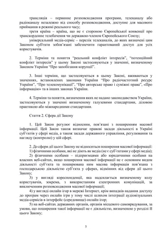 5
трансляція – первинне розповсюдження програми, телеканалу або
радіоканалу незалежно від способу розповсюдження, доступне для масового
приймання в режимі реального часу;
третя країна – країна, що не є стороною Європейської конвенції про
транскордонне телебачення чи державою-членом Європейського Союзу;
універсальний медіа-сервіс – перелік телеканалів, до яких визначені цим
Законом суб'єкти зобов’язані забезпечити гарантований доступ для усіх
користувачів.
2. Терміни та поняття “реальний конфлікт інтересів”, “потенційний
конфлікт інтересів” у цьому Законі застосовуються у значенні, визначеному
Законом України “Про запобігання корупції”.
3. Інші терміни, що застосовуються в цьому Законі, вживаються у
значеннях, встановлених законами України “Про радіочастотний ресурс
України”, “Про телекомунікації”, “Про авторське право і суміжні права”, «Про
інформацію» та в інших законах України.
4. Терміни та поняття, визначення яких не надано законодавством України,
застосовуються у значенні визначеному галузевими стандартами, діловою
практикою або міжнародними стандартами.
Стаття 2. Сфера дії Закону
1. Цей Закон регулює відносини, пов’язані з поширенням масової
інформації. Цей Закон також визначає правові засади діяльності в Україні
суб’єктів у сфері медіа, а також засади державного управління, регулювання та
нагляду (контролю) у цій сфері.
2. До сфери дії цього Закону не відноситься поширення масової інформації:
1) фізичними особами, які не діють як медіа (не є суб’єктами у сфері медіа);
2) фізичними особами – підприємцями або юридичними особами на
власних веб-сайтах, якщо поширення масової інформації не є основним видом
діяльності суб’єкта та поширювана ним масова інформація пов’язана з
господарською діяльністю суб’єкта у сферах, відмінних від сфери дії цього
Закону;
3) у вигляді кореспонденції, яка надсилається визначеному колу
користувачів, зокрема, з використанням електронних комунікацій, за
виключенням розповсюдження масової інформації;
4) у вигляді онлайн ігор в мережі Інтернет, крім випадків надання доступу
до програм через онлайн ігри у тому числі шляхом інтеграції аудіовізуальних
медіа-сервісів в інтерфейс (середовище) онлайн ігор;
5) на веб-сайтах державних органів, органів місцевого самоврядування, за
умови, що поширення такої інформації не є діяльністю, визначеною у розділі ІІ
цього Закону;
 