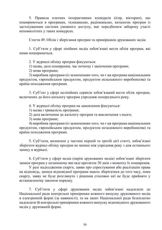 50
5. Правила платних інтерактивних конкурсів (ігор, вікторин), що
поширюються в програмах, телеканалах, радіоканалах, каталогах програм із
застосуванням системи умовного доступу, має передбачати заборону участі
неповнолітніх у таких конкурсах.
Стаття 49. Облік і зберігання програм та примірників друкованих медіа
1. Суб’єкти у сфері лінійних медіа зобов’язані вести облік програм, які
ними поширюються.
2. У журналі обліку програм фіксуються:
1) назва, дата поширення, час початку і закінчення програми;
2) мова програми;
3) виробник програми (із зазначенням того, чи є ця програма національним
продуктом, європейським продуктом, продуктом незалежного виробництва) та
країна походження програми.
3. Суб’єкт у сфері нелінійних сервісів зобов’язаний вести облік програм,
включених до його каталогу програм упродовж попереднього року.
4. У журналі обліку програм на замовлення фіксуються:
1) назва і тривалість програми;
2) дата включення до каталогу програм та виключення з нього;
3) мова програми;
4) виробник програми (із зазначенням того, чи є ця програма національним
продуктом, європейським продуктом, продуктом незалежного виробництва) та
країна походження програми.
5. Суб’єкти, визначені у частині першій та третій цієї статті, зобов’язані
зберігати журнал обліку програм не менше ніж упродовж року з дня останнього
запису в журналі.
6. Суб’єкти у сфері медіа (окрім друкованих медіа) зобов’язані зберігати
записи програм у незмінному вигляді протягом 30 днів з моменту їх поширення.
У разі надходження скарги, заяви про спростування або реалізацію права
на відповідь, записи відповідної програми мають зберігатися до того часу, поки
скаргу, заяву не буде розглянуто і рішення стосовно неї не буде прийнято у
встановленому законом порядку.
7. Суб’єкти у сфері друкованих медіа зобов’язані надсилати до
Національної ради контрольні примірники кожного випуску друкованого медіа
в електронній формі (за наявності), та на запит Національної ради безоплатно
надсилати їй контрольні примірники кожного випуску відповідного друкованого
медіа у друкованій формі.
 